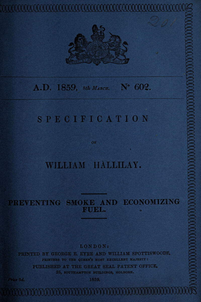 wmmmmmmmmmm A*D. 1859, 8th March. N” 602. SPECIFICATION OF WILLIAM HALLILAY. nr PREVENTING SMOKE AND FUEL. ECONOMIZING fWft- 1«*4 ' * . •r LONDON: PEINTED BY GEOEGE E. EYBE AND WILLIAM SPOTTISWOODE, PRINTERS TO THE QUEEN’S MOST EXCELLENT MAJESTY : PUBLISHED AT THE GEEAT SEAL PATENT OFFICE, C 25, SOUTHAMPTON BUILDINGS, HOLBORN. e 3d, 1859. <T> <r^>