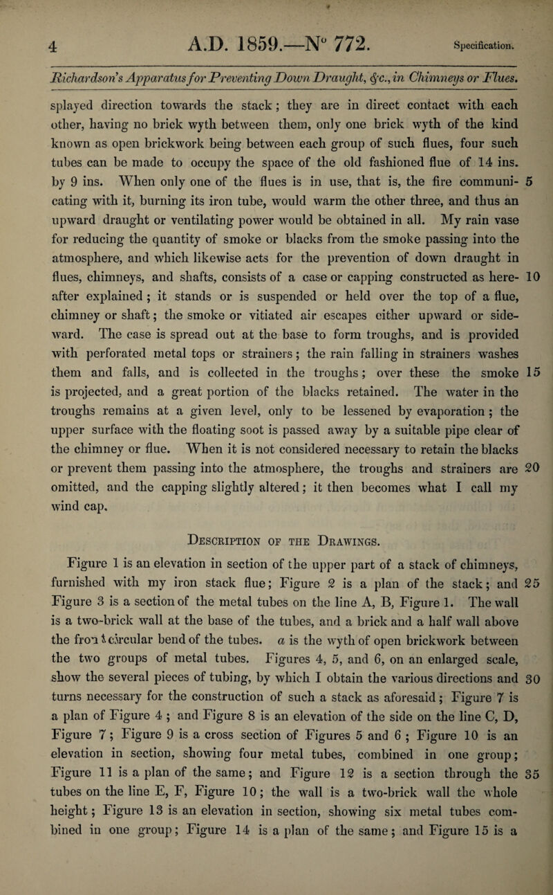 Richardson s Apparatus for Preventing Down Draught, Qc.,in Chimneys or Flues. splayed direction towards the stack ; they are in direct contact with each other, having no brick wyth between them, only one brick wyth of the kind known as open brickwork being between each group of such flues, four such tubes can be made to occupy the space of the old fashioned flue of 14 ins. by 9 ins. When only one of the flues is in use, that is, the fire communi- 5 eating with it, burning its iron tube, would warm the other three, and thus an upward draught or ventilating power would be obtained in all. My rain vase for reducing the quantity of smoke or blacks from the smoke passing into the atmosphere, and which likewise acts for the prevention of down draught in flues, chimneys, and shafts, consists of a case or capping constructed as here- 10 after explained ; it stands or is suspended or held over the top of a flue, chimney or shaft; the smoke or vitiated air escapes either upward or side¬ ward. The case is spread out at the base to form troughs, and is provided with perforated metal tops or strainers; the rain falling in strainers washes them and falls, and is collected in the troughs; over these the smoke 15 is projected, and a great portion of the blacks retained. The water in the troughs remains at a given level, only to be lessened by evaporation ; the upper surface with the floating soot is passed away by a suitable pipe clear of the chimney or flue. When it is not considered necessary to retain the blacks or prevent them passing into the atmosphere, the troughs and strainers are 20 omitted, and the capping slightly altered; it then becomes what I call my wind cap. Description of the Drawings. Figure 1 is an elevation in section of the upper part of a stack of chimneys, furnished with my iron stack flue; Figure 2 is a plan of the stack; and 25 Figure 3 is a section of the metal tubes on the line A, B, Figure 1. The wall is a two-brick wall at the base of the tubes, and a brick and a half wall above the fron & circular bend of the tubes, a is the wyth of open brickwork between the two groups of metal tubes. Figures 4, 5, and 6, on an enlarged scale, show the several pieces of tubing, by which I obtain the various directions and 30 turns necessary for the construction of such a stack as aforesaid; Figure 7 is a plan of Figure 4 ; and Figure 8 is an elevation of the side on the line C, D, Figure 7; Figure 9 is a cross section of Figures 5 and 6 ; Figure 10 is an elevation in section, showing four metal tubes, combined in one group; Figure 11 is a plan of the same; and Figure 12 is a section through the 35 tubes on the line E, F, Figure 10; the wall is a two-brick wall the whole height; Figure 13 is an elevation in section, showing six metal tubes com¬ bined in one group; Figure 14 is a plan of the same; and Figure 15 is a