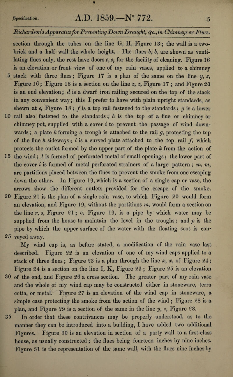 Richardsons Apparatus for Preventing Down Draught, $c.,in Chimneys or Flues. section through the tubes on the line G, H, Figure 13; the wall is a two- brick and a half wall the whole height. The flues b, 5, are shewn as venti¬ lating flues only, the rest have doors c,c, for the facility of cleaning. Figure 16 is an elevation or front view of one of my rain vases, applied to a chimney 5 stack with three flues; Figure 17 is a plan of the same on the line y, z, Figure 16 ; Figure 18 is a section on the line z, z, Figure 17 ; and Figure 20 is an end elevation; d is a dwarf iron railing secured on the top of the stack in any convenient way; this I prefer to have with plain upright standards, as shewn at e, Figure 18 ; / is a top rail fastened to the standards; g is a lower 10 rail also fastened to the standards; lx is the top of a flue or chimney or chimney pot, supplied with a cover i to prevent the passage of wind down¬ wards ; a plate k forming a trough is attached to the rail g, protecting the top of the flue h sideways; Z is a curved plate attached to the top rail /, which protects the outlet formed by the upper part of the plate k from the action of 15 the wind; l is formed of perforated metal of small openings; the lower part of the cover i is formed of metal perforated strainers of a large pattern; m, m, are partitions placed between the flues to prevent the smoke from one escaping down the other. In Figure 19, which is a section of a single cap or vase, the arrows show the different outlets provided for the escape of the smoke. 20 Figure 21 is the plan of a single rain vase, to which Figure 20 would form an elevation, and Figure 19, without the partitions m, would form a section on the line r, s, Figure 21 ; o, Figure 19, is a pipe by which water may be supplied from the house to maintain the level in the troughs; and p is the pipe by which the upper surface of the water with the floating soot is con- 25 veyed away. My wind cap is, as before stated, a modiflcation of the rain vase last described. Figure 22 is an elevation of one of my wind caps applied to a stack of three flues ; Figure 23 is a plan through the line x, x, of Figure 24; Figure 24 is a section on the line I, K, Figure 23 ; Figure 25 is an elevation 30 of the end, and Figure 26 a cross section. The greater part of my rain vase and the whole of my wind cap may be constructed either in stoneware, terra cotta, or metal. Figure 27 is an elevation of the wind cap in stoneware, a simple case protecting the smoke from the action of the wind ; Figure 28 is a plan, and Figure 29 is a section of the same in the line y, z9 Figure 28. 35 In order that these contrivances may be properly understood, as to the manner they can be introduced into a building, I have added two additional Figures. Figure 30 is an elevation in section of a party wall to a first-class house, as usually constructed ; the flues being fourteen inches by nine inches. Figure 31 is the representation of the same wall, with the flues nine inches by