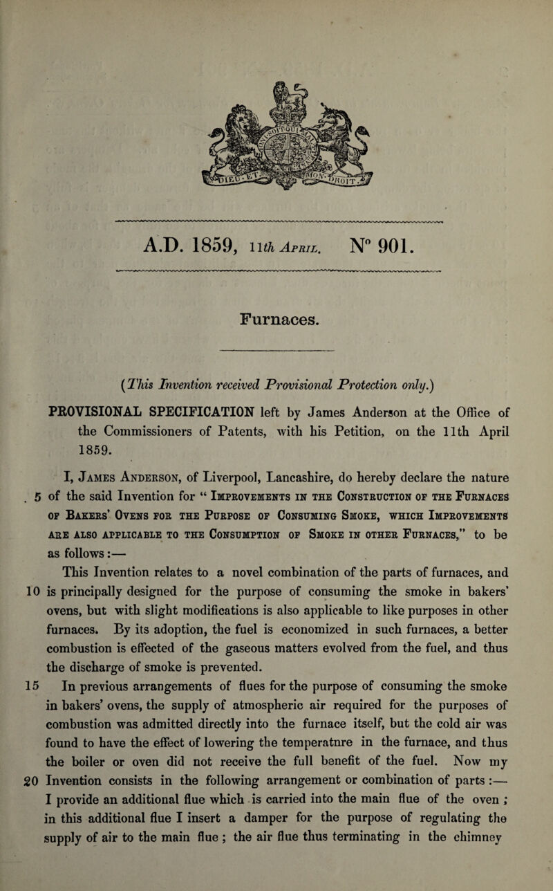 Furnaces. (This Invention received Provisional Protection only.) PROVISIONAL SPECIFICATION left by James Anderson at the Office of the Commissioners of Patents, with his Petition, on the 11th April 1859. I, James Anderson, of Liverpool, Lancashire, do hereby declare the nature 5 of the said Invention for “ Improvements in the Construction of the Furnaces of Bakers’ Ovens for the Purpose of Consuming Smoke, which Improvements ARE ALSO APPLICABLE TO THE CONSUMPTION OF SMOKE IN OTHER FURNACES,” to be as follows:— This Invention relates to a novel combination of the parts of furnaces, and 10 is principally designed for the purpose of consuming the smoke in bakers’ ovens, but with slight modifications is also applicable to like purposes in other furnaces. By its adoption, the fuel is economized in such furnaces, a better combustion is effected of the gaseous matters evolved from the fuel, and thus the discharge of smoke is prevented. 15 In previous arrangements of flues for the purpose of consuming the smoke in bakers’ ovens, the supply of atmospheric air required for the purposes of combustion was admitted directly into the furnace itself, but the cold air was found to have the effect of lowering the temperature in the furnace, and thus the boiler or oven did not receive the full benefit of the fuel. Now my 20 Invention consists in the following arrangement or combination of parts :— I provide an additional flue which is carried into the main flue of the oven ; in this additional flue I insert a damper for the purpose of regulating the supply of air to the main flue ; the air flue thus terminating in the chimney