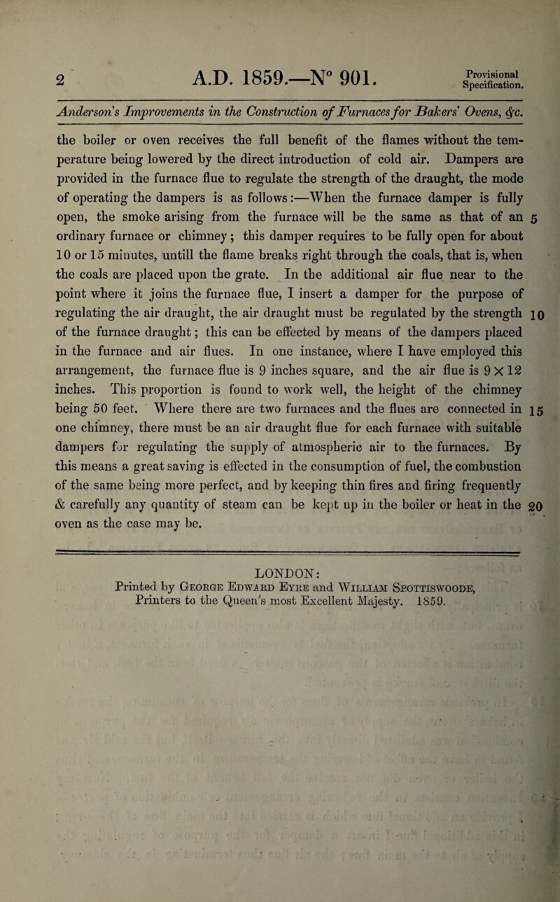 2 A.D. 1859.—N° 901. Provisional Specification. Anderson's Improvements in the Construction of Furnaces for Bakers' Ovens, <$fc. the boiler or oven receives the full benefit of the flames without the tem¬ perature being lowered by the direct introduction of cold air. Dampers are provided in the furnace flue to regulate the strength of the draught, the mode of operating the dampers is as follows:—When the furnace damper is fully open, the smoke arising from the furnace will be the same as that of an 5 ordinary furnace or chimney; this damper requires to be fully open for about 10 or 15 minutes, untill the flame breaks right through the coals, that is, when the coals are placed upon the grate. In the additional air flue near to the point where it joins the furnace flue, I insert a damper for the purpose of regulating the air draught, the air draught must be regulated by the strength 10 of the furnace draught; this can be effected by means of the dampers placed in the furnace and air flues. In one instance, where I have employed this arrangement, the furnace flue is 9 inches square, and the air flue is 9X12 inches. This proportion is found to work well, the height of the chimney being 50 feet. Where there are two furnaces and the flues are connected in 15 one chimney, there must be an air draught flue for each furnace with suitable dampers for regulating the supply of atmospheric air to the furnaces. By this means a great saving is effected in the consumption of fuel, the combustion of the same being more perfect, and by keeping thin fires and firing frequently & carefully any quantity of steam can be kept up in the boiler or heat in the go oven as the case may be. LONDON: Printed by George Edward Eyre and William Spottiswoode, Printers to the Queen's most Excellent Majesty. 1859.