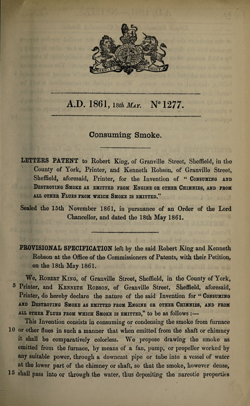 A.D. 1861, 18th May. N°1277. Consuming Smoke. LETTERS PATENT to Robert King, of Granville Street, Sheffield, in the County of York, Printer, and Kenneth Robson, of Granville Street, Sheffield, aforesaid, Printer, for the Invention of “ Consuming and Destroying Smoke as emitted from Engine or other Chimnies, and from all other Flues from which Smoke is emitted.” Sealed the 15th November 1861, in pursuance of an Order of the Lord Chancellor, and dated the 18th May 1861. PROVISIONAL SPECIFICATION left by the said Robert King and Kenneth Robson at the Office of the Commissioners of Patents, with their Petition, on the 18th May 1861. We, Robert King, of Granville Street, Sheffield, in the County of York, 5 Printer, and Kenneth Robson, of Granville Street, Sheffield, aforesaid. Printer, do hereby declare the mature of the said Invention for “ Consuming and Destroying Smoke as emitted from Engine or other Chimnies, and from ALL OTHER FLUES FROM WHICH SMOKE IS EMITTED,” to be as follows I— This Invention consists in consuming or condensing the smoke from furnace » 10 or other flues in such a manner that when emitted from the shaft or chimney it shall bo comparatively colorless. We propose drawing the smoke as emitted from the furnace, by means of a fan, pump, or propeller worked by any suitable power, through a downcast pipe or tube into a vessel of water at the lower part of the chimney or shaft, so that the smoke, however dense, 15 shall pass into or through the water, thus depositing the narcotic properties