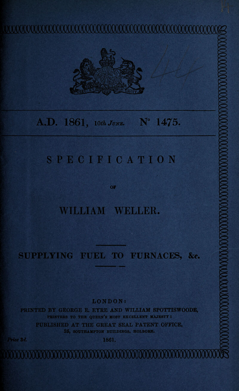 A.D. 1861 y 10 th June. N° 1475. SPECIFICATION OF V.'.V WILLIAM WELLER. SUPPLYING FUEL TO FURNACES, See. Price LONDON: PRINTED BY GEORGE E. EYRE AND WILLIAM SPOTTISWOODE, PRINTERS TO THE QUEEN’S' MOST EXCELLENT MAJESTY J PUBLISHED AT THE GREAT SEAL PATENT OFFICE, 25, SOUTHAMPTON BUILDINGS, HOLBORN. 3d. 1861.