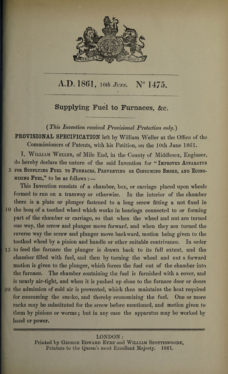 Supplying Fuel to Furnaces, &c. (This Invention received Provisional Protection only.) PROVISIONAL SPECIFICATION left by William Weller at the Office of the Commissioners of Patents, with his Petition, on the 10th June 1861. I, William Weller, of Mile End, in the County of Middlesex, Engineer, do hereby declare the nature of the said Invention for “ Improved Apparatus 5 for Supplying Fuel to Furnaces, Preventing or Consuming Smoke, and Econo¬ mizing Fuel,” to be as follows : — This Invention consists of a chamber, box, or carriage placed upon wheels formed to run on a tramway or otherwise. In the interior of the chamber there is a plate or plunger fastened to a long screw fitting a nut fixed in 10 the bos§ of a toothed wheel which works in bearings connected to or forming part of the chamber or carriage, so that when the wheel and nut are turned one way, the screw and plunger move forward, and when they are turned the reverse way the screw and plunger move backward, motion being given to the toothed wheel by a pinion and handle or other suitable contrivance. In order 15 to feed the furnace the plunger is drawn back to its full extent, and the chamber filled with fuel, and then by turning the wheel and nut a forward motion is given to the plunger, which forces the fuel out of the chamber into the furnace. The chamber containing the fuel is furnished with a cover, and is nearly air-tight, and when it is pushed up close to the furnace door or doors 20 the admission of cold air is prevented, which thus maintains the heat required for consuming the smoke, and thereby economizing the fuel. One or more racks may be substituted for the screw before mentioned, and motion given to them by pinions or worms; but in any case the apparatus may be worked by hand or power. LONDON: Printed by George Edward Eyre and William Spottiswoode, Printers to the Queen's most Excellent Majesty. 1861,