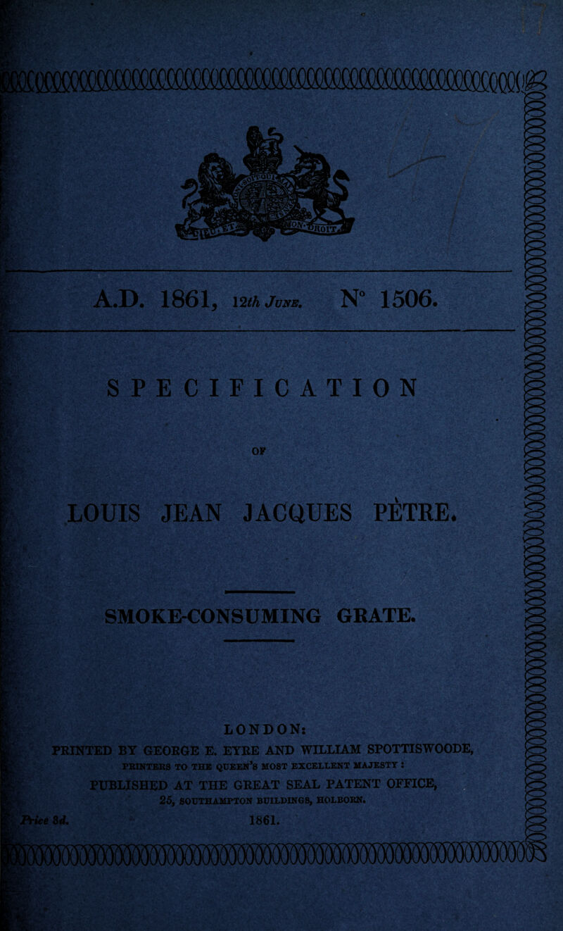 A.D. 1861, \2th June. N° 1506. SPECIFICATION LOUIS JEAN JACQUES PETRE. SMOKE-CONSUMING GRATE. LONDON: PRINTED BY GEORGE E. EYRE AND WILLIAM SPOTTISWOODE, PRINTERS TO THE QUEEN’S MOST EXCELLENT MAJESTY : PUBLISHED AT THE GREAT SEAL PATENT OFFICE, 25, SOUTHAMPTON BUILDINGS, HOLBORN. Price 3d. 1861.