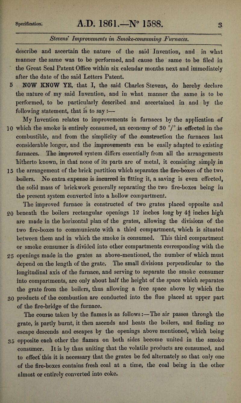 Stevens Improvements in Smoke-consuming Furnaces. describe and ascertain tbe nature of the said Invention, and in what manner the same was to be performed, and cause the same to be filed in the Great Seal Patent Office within six calendar months next and immediately after the date of the said Letters Patent. 5 NOW KNOW YE, that I, the said Charles Stevens, do hereby declare the nature of my said Invention, and in what manner the same is to be performed, to be particularly described and ascertained in and by the following statement, that is to say :— My Invention relates to improvements in furnaces by the application of 10 which the smoke is entirely consumed, an economy of 30 °/° is effected in the combustible, and from the simplicity of the construction the furnaces last considerable longer, and the improvements can be easily adapted to existing furnaces. The improved system differs essentially from all the arrangements hitherto known, in that none of its parts are of metal, it consisting simply in 15* 15 the arrangement of the brick partition wdrich separates the fire-boxes of the two boilers. No extra expense is incurred in fitting it, a saving is even effected, the solid mass of brickwork generally separating the two fire-boxes being in the present system converted into a hollow compartment. The improved furnace is constructed of two grates placed opposite and 20 beneath the boilers rectangular openings 12 inches long by 4f inches high are made in the horizontal plan of the grates, allowing the divisions of the two fire-boxes to communicate with a third compartment, which is situated between them and in which the smoke is consumed. This third compartment or smoke consumer is divided into other compartments corresponding with the 25 openings made in the grates as above-mentioned, the number of which must depend on the length of the grate. The small divisions perpendicular to the longitudinal axis of the furnace, and serving to separate the smoke consumer into compartments, are only about half the height of the space which separates the grate from the boilers, thus allowing a free space above by which the 30 products of the combustion are conducted into the flue placed at upper part of the fire-bridge of the furnace. The course taken by the flames is as follows:—The air passes through the grate, is partly burnt, it then ascends and heats the boilers, and finding no escape descends and escapes by the openings above mentioned, which being 35 opposite each other the flames on both sides become united in the smoke consumer. It is by thus uniting that the volatile products are consumed, and to effect this it is necessary that the grates be fed alternately so that only one of the fire-boxes contains fresh coal at a time, the coal being in the other almost or entirely converted into coke.