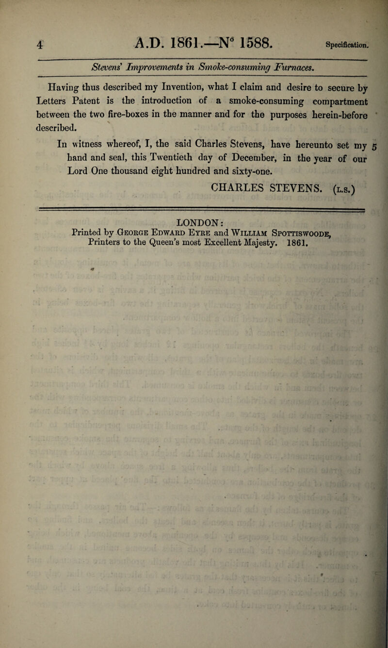 Stevens' Improvements in SmoJce-consuming Furnaces. Having thus described my Invention, what I claim and desire to secure by Letters Patent is the introduction of a smoke-consuming compartment between the two fire-boxes in the manner and for the purposes herein-before x described. In witness whereof, I, the said Charles Stevens, have hereunto set my 5 hand and seal, this Twentieth day of December, in the year of our Lord One thousand eight hundred and sixty-one. CHARLES STEVENS, (l.s.) LONDON: Printed by George Edward Eyre and William Spottiswoode, Printers to the Queen's most Excellent Majesty. 1861.