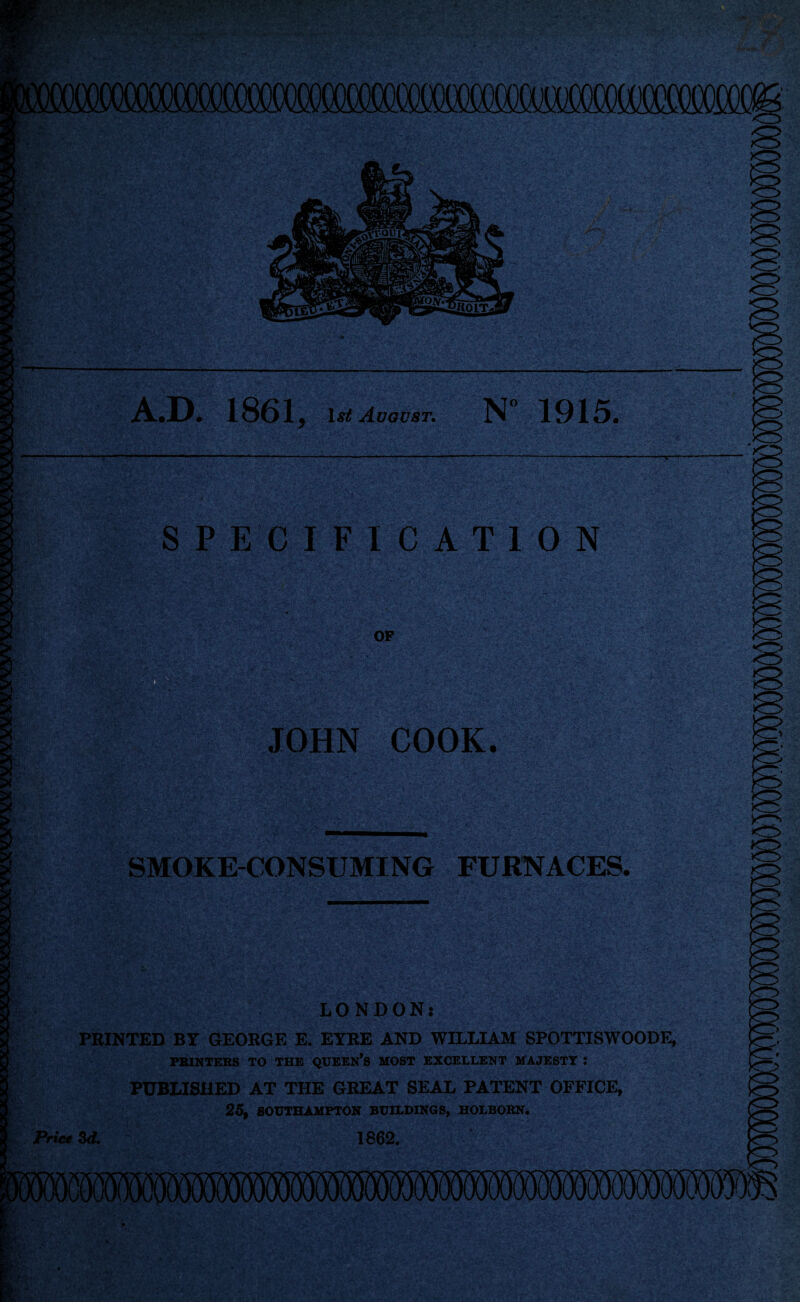 A.D. 1861, ijsjf August. N” 1915. SPECIFICATION OF :;’X v ■, \ . • v ■ T. . JOHN COOK. Pim mm ■ ' SMOKE-CONSUMING FURNACES. WM\\ LONDON: 5 PRINTED BY GEORGE E. EYRE AND WILLIAM SPOTTISWOODE, PRINTERS TO THE QUEEN’S MOST EXCELLENT MAJESTY J PUBLISHED AT THE GREAT SEAL PATENT OFFICE, 25, SOUTHAMPTON BUILDINGS, HOLBORN. Price Sd. 1862. '