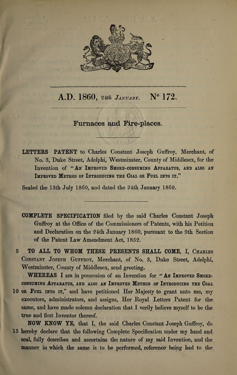 A.D. 1860, %Uh January. N° 172. Furnaces and Fire-places. LETTERS PATENT to Charles Constant Joseph Guffroy, Merchant, of No. 3, Duke Street, Adelphi, Westminster, County of Middlesex, for the Invention of “An Improved Smoke-consuming Apparatus, and also an Improved Method of Introducing the Coal or Fuel into it.’* Sealed the 13th July 1860, and dated the 24th January 1860. COMPLETE SPECIFICATION filed by the said Charles Constant Joseph Guffroy at the Office of the Commissioners of Patents, with his Petition and Declaration on the 24th January 1860, pursuant to the 9th Section of the Patent Law Amendment Act, 1852. 5 TO ALL TO WHOM THESE PRESENTS SHALL COME, I, Charles Constant Joseph Guffroy, Merchant, of No. 3, Duke Street, Adelphi, Westminster, County of Middlesex, send greeting. WHEREAS I am in possession of an Invention for “ An Improved Smoke¬ consuming Apparatus, and also an Improved Method of Introducing the Coal 10 or Fuel into it,” and have petitioned Her Majesty to grant unto me, my executors, administrators, and assigns, Her Royal Letters Patent for the same, and have made solemn declaration that I verily believe myself to be the true and first Inventor thereof. NOW KNOW YE, that I, the said Charles Constant Joseph Guffroy, do 15 hereby declare that the following Complete Specification under my hand and seal, fully describes and ascertains the nature of my said Invention, and the manner in which the same is to be performed, reference being had to the