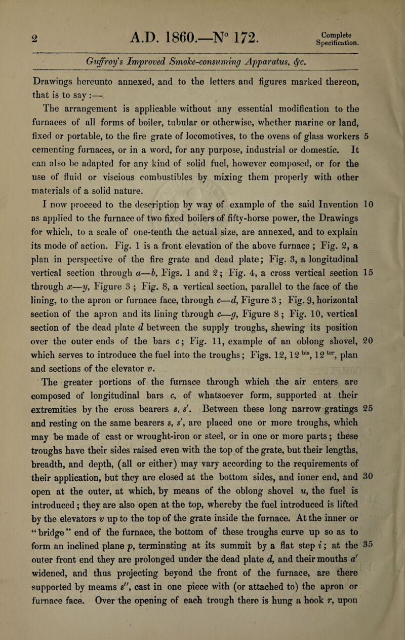 Specification. Guffroys Improved SmoJce-consuminy Apparatus, <fyc. Drawings hereunto annexed, and to the letters and figures marked thereon, that is to say :— The arrangement is applicable without any essential modification to the furnaces of all forms of boiler, tubular or otherwise, whether marine or land, fixed or portable, to the fire grate of locomotives, to the ovens of glass workers 5 cementing furnaces, or in a word, for any purpose, industrial or domestic. It can also be adapted for any kind of solid fuel, however composed, or for the use of fluid or viscious combustibles by mixing them properly with other materials of a solid nature. I now proceed to the description by way of example of the said Invention 10 as applied to the furnace of two fixed boilers of fifty-horse power, the Drawings for which, to a scale of one-tenth the actual size, are annexed, and to explain its mode of action. Fig. 1 is a front elevation of the above furnace ; Fig. 2, a plan in perspective of the fire grate and dead plate; Fig. 3, a longitudinal vertical section through a—b, Figs. 1 and 2; Fig. 4, a cross vertical section 15 through x—3/, Figure 3 ; Fig. 8, a vertical section, parallel to the face of the lining, to the apron or furnace face, through c—d, Figure 3 ; Fig. 9, horizontal section of the apron and its lining through c—g, Figure 8; Fig. 10, vertical section of the dead plate d between the supply troughs, shewing its position over the outer ends of the bars c; Fig. 11, example of an oblong shovel, 20 which serves to introduce the fuel into the troughs; Figs. 12,12 bis, 12ter, plan and sections of the elevator v. The greater portions of the furnace through which the air enters are composed of longitudinal bars c, of whatsoever form, supported at their extremities by the cross bearers s, s'. Between these long narrow gratings 25 and resting on the same bearers s, s', are placed one or more troughs, which may be made of cast or wrought-iron or steel, or in one or more parts; these troughs have their sides raised even with the top of the grate, but their lengths, breadth, and depth, (all or either) may vary according to the requirements of their application, but they are closed at the bottom sides, and inner end, and 30 open at the outer, at which, by means of the oblong shovel u, the fuel is introduced; they are also open at the top, whereby the fuel introduced is lifted by the elevators v up to the top of the grate inside the furnace. At the inner or “ bridge M end of the furnace, the bottom of these troughs curve up so as to form an inclined plane p, terminating at its summit by a flat step i; at the 35 outer front end they are prolonged under the dead plate d, and their mouths a' widened, and thus projecting beyond the front of the furnace, are there supported by meams s, cast in one piece with (or attached to) the apron or furnace face. Over the opening of each trough there is hung a hook r, upon