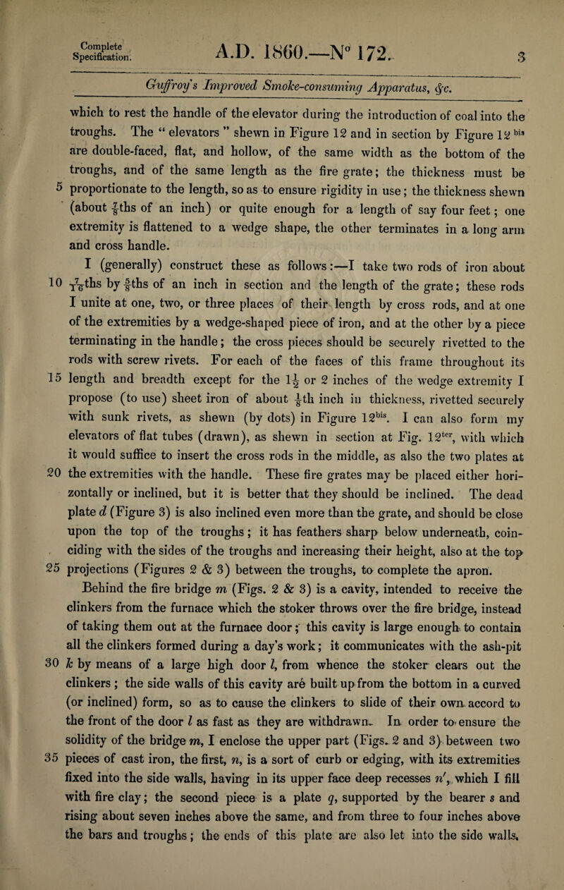 Specification. A.D. I860.—Na 172. 3 Guffroys Improved Smoke-consuming Apparatus, $c. which to rest the handle of the elevator during the introduction of coal into the troughs. The “ elevators ” shewn in Figure 12 and in section by Figure 12 bia are double-faced, flat, and hollow, of the same width as the bottom of the troughs, and of the same length as the fire grate; the thickness must be 5 proportionate to the length, so as to ensure rigidity in use; the thickness shewn (about |-ths of an inch) or quite enough for a length of say four feet; one extremity is flattened to a wedge shape, the other terminates in a long arm and cross handle. I (generally) construct these as follows:—I take two rods of iron about 10 T7gThs by fths of an inch in section and the length of the grate; these rods I unite at one, two, or three places of their length by cross rods, and at one of the extremities by a wedge-shaped piece of iron, and at the other by a piece terminating in the handle; the cross pieces should be securely rivetted to the rods with screw rivets. For each of the faces of this frame throughout its 15 length and breadth except for the 1^ or 2 inches of the wedge extremity I propose (to use) sheet iron of about |th inch in thickness, rivetted securely with sunk rivets, as shewn (by dots) in Figure 12bis. I can also form my elevators of flat tubes (drawn), as shewn in section at Fig. 12ter, with which it would suffice to insert the cross rods in the middle, as also the two plates at 20 the extremities with the handle. These fire grates may be placed either hori¬ zontally or inclined, but it is better that they should be inclined. The dead plate d (Figure 3) is also inclined even more than the grate, and should be close upon the top of the troughs; it has feathers sharp below underneath, coin¬ ciding with the sides of the troughs and increasing their height, also at the top 25 projections (Figures 2 & 3) between the troughs, to complete the apron. Behind the fire bridge m (Figs. 2 & 3) is a cavity, intended to receive the clinkers from the furnace which the stoker throws over the fire bridge, instead of taking them out at the furnace door; this cavity is large enough to contain all the clinkers formed during a day’s work; it communicates with the ash-pit 30 lc by means of a large high door l9 from whence the stoker clears out the clinkers ; the side walls of this cavity are built up from the bottom in a curved (or inclined) form, so as to cause the clinkers to slide of their own accord to the front of the door l as fast as they are withdrawn- In order to< ensure the solidity of the bridge m, I enclose the upper part (Figs* 2 and 3) between two 35 pieces of cast iron, the first, n9 is a sort of curb or edging, with its extremities fixed into the side walls, having in its upper face deep recesses n', which I fill with fire clay; the second piece is a plate q9 supported by the bearer s and rising about seven inches above the same, and from three to four inches above the bars and troughs; the ends of this plate are also let into the side walls*