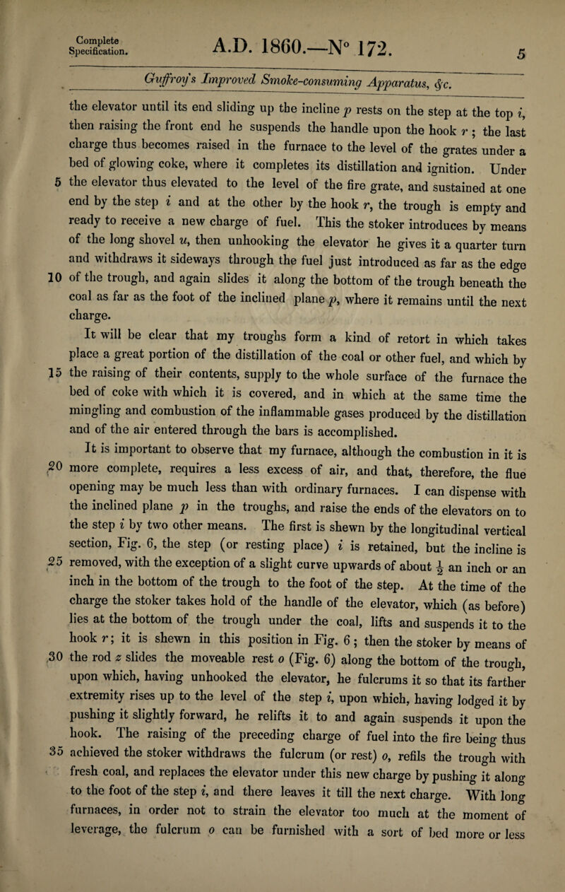 Specification. A.D. I860.—N° 172. 5 _Guffroy s Improved Smolce-consuming Apparatus, <yc. the elevator until its end sliding up the incline p rests on the step at the top i, then raising the front end he suspends the handle upon the hook r ; the last charge thus becomes raised in the furnace to the level of the grates under a bed of glowing coke, where it completes its distillation and ignition. Under 5 the elevator thus elevated to the level of the fire grate, and sustained at one end by the step i and at the other by the hook r, the trough is empty and ready to receive a new charge of fuel. This the stoker introduces by means of the long shovel u, then unhooking the elevator he gives it a quarter turn and withdraws it sideways through the fuel just introduced as far as the edge 10 of the trough, and again slides it along the bottom of the trough beneath the coal as far as the foot of the inclined plane p, where it remains until the next charge. It will be clear that my troughs form a kind of retort in which takes place a great portion of the distillation of the coal or other fuel, and which by 15 the raising of their contents, supply to the whole surface of the furnace the bed of coke with which it is covered, and in which at the same time the mingling and combustion of the inflammable gases produced by the distillation and of the air entered through the bars is accomplished. It is important to observe that my furnace, although the combustion in it is .20 more complete, requires a less excess of air, and that, therefore, the flue opening may be much less than with ordinary furnaces. I can dispense with the inclined plane p in the troughs, and raise the ends of the elevators on to the step i by two other means. The first is shewn by the longitudinal vertical section, Fig. 6, the step (or resting place) i is retained, but the incline is 25 removed, with the exception of a slight curve upwards of about J- an inch or an inch in the bottom of the trough to the foot of the step. At the time of the charge the stoker takes hold of the handle of the elevator, which (as before) lies at the bottom of the trough under the coal, lifts and suspends it to the hook r; it is shewn in this position in Fig. 6; then the stoker by means of ,30 the rod z slides the moveable rest o (Fig. 6) along the bottom of the trough, upon which, having unhooked the elevator, he fulcrums it so that its farther extremity rises up to the level of the step i, upon which, having lodged it by pushing it slightly forward, he relifts it to and again suspends it upon the hook. The raising of the preceding charge of fuel into the fire being thus 35 achieved the stoker withdraws the fulcrum (or rest) o, refils the trough with fresh coal, and replaces the elevator under this new charge by pushing it along to the foot of the step i, and there leaves it till the next charge. With long furnaces, in order not to strain the elevator too much at the moment of leverage, the fulcrum o can be furnished with a sort of bed more or less