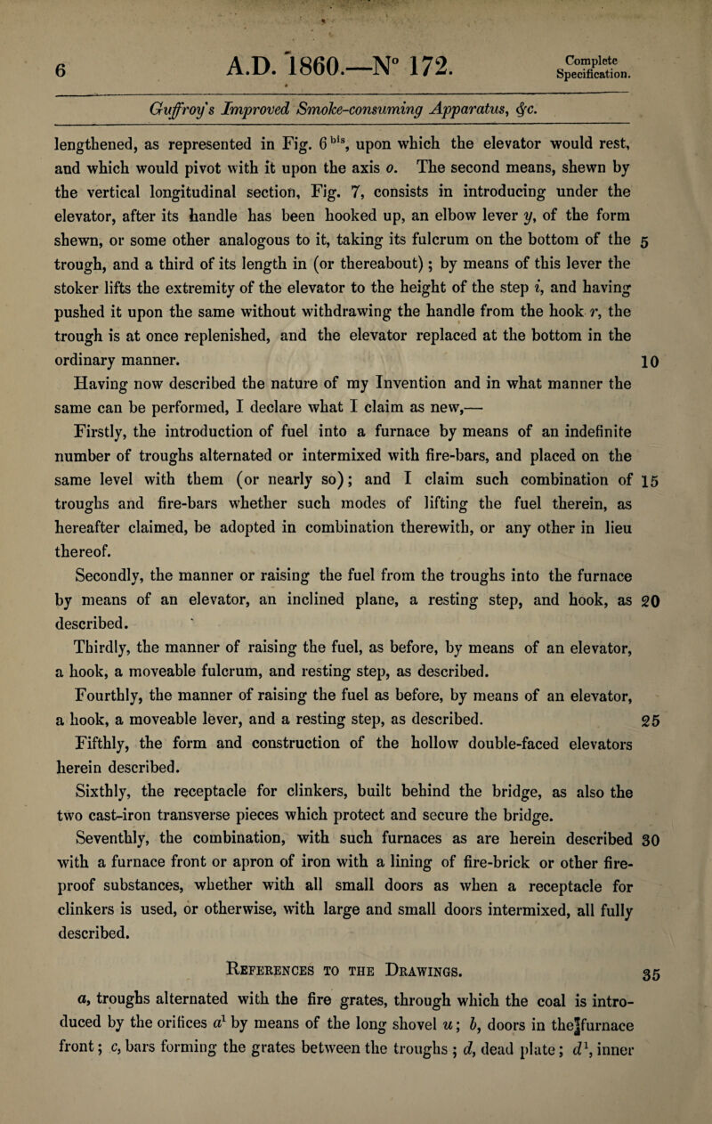 Specification. Guffroys Improved Smoke-consuming Apparatus, $c. lengthened, as represented in Fig. 6bls, upon which the elevator would rest, and which would pivot with it upon the axis o. The second means, shewn by the vertical longitudinal section, Fig. 7, consists in introducing under the elevator, after its handle has been hooked up, an elbow lever y, of the form shewn, or some other analogous to it, taking its fulcrum on the bottom of the 5 trough, and a third of its length in (or thereabout); by means of this lever the stoker lifts the extremity of the elevator to the height of the step i, and having pushed it upon the same without withdrawing the handle from the hook r, the trough is at once replenished, and the elevator replaced at the bottom in the ordinary manner. 10 Having now described the nature of my Invention and in what manner the same can be performed, I declare what I claim as new,— Firstly, the introduction of fuel into a furnace by means of an indefinite number of troughs alternated or intermixed with fire-bars, and placed on the same level with them (or nearly so); and I claim such combination of 15 troughs and fire-bars whether such modes of lifting the fuel therein, as hereafter claimed, be adopted in combination therewith, or any other in lieu thereof. Secondly, the manner or raising the fuel from the troughs into the furnace by means of an elevator, an inclined plane, a resting step, and hook, as 20 described. Thirdly, the manner of raising the fuel, as before, by means of an elevator, a hook, a moveable fulcrum, and resting step, as described. Fourthly, the manner of raising the fuel as before, by means of an elevator, a hook, a moveable lever, and a resting step, as described. 25 Fifthly, the form and construction of the hollow double-faced elevators herein described. Sixthly, the receptacle for clinkers, built behind the bridge, as also the two cast-iron transverse pieces which protect and secure the bridge. Seventhly, the combination, with such furnaces as are herein described 30 with a furnace front or apron of iron with a lining of fire-brick or other fire¬ proof substances, whether with all small doors as when a receptacle for clinkers is used, or otherwise, wTith large and small doors intermixed, all fully described. References to the Drawings. 35 a, troughs alternated with the fire grates, through which the coal is intro¬ duced by the orifices a1 by means of the long shovel u\ b, doors in thejfurnace front; c, bars forming the grates between the troughs ; d, dead plate; d\ inner