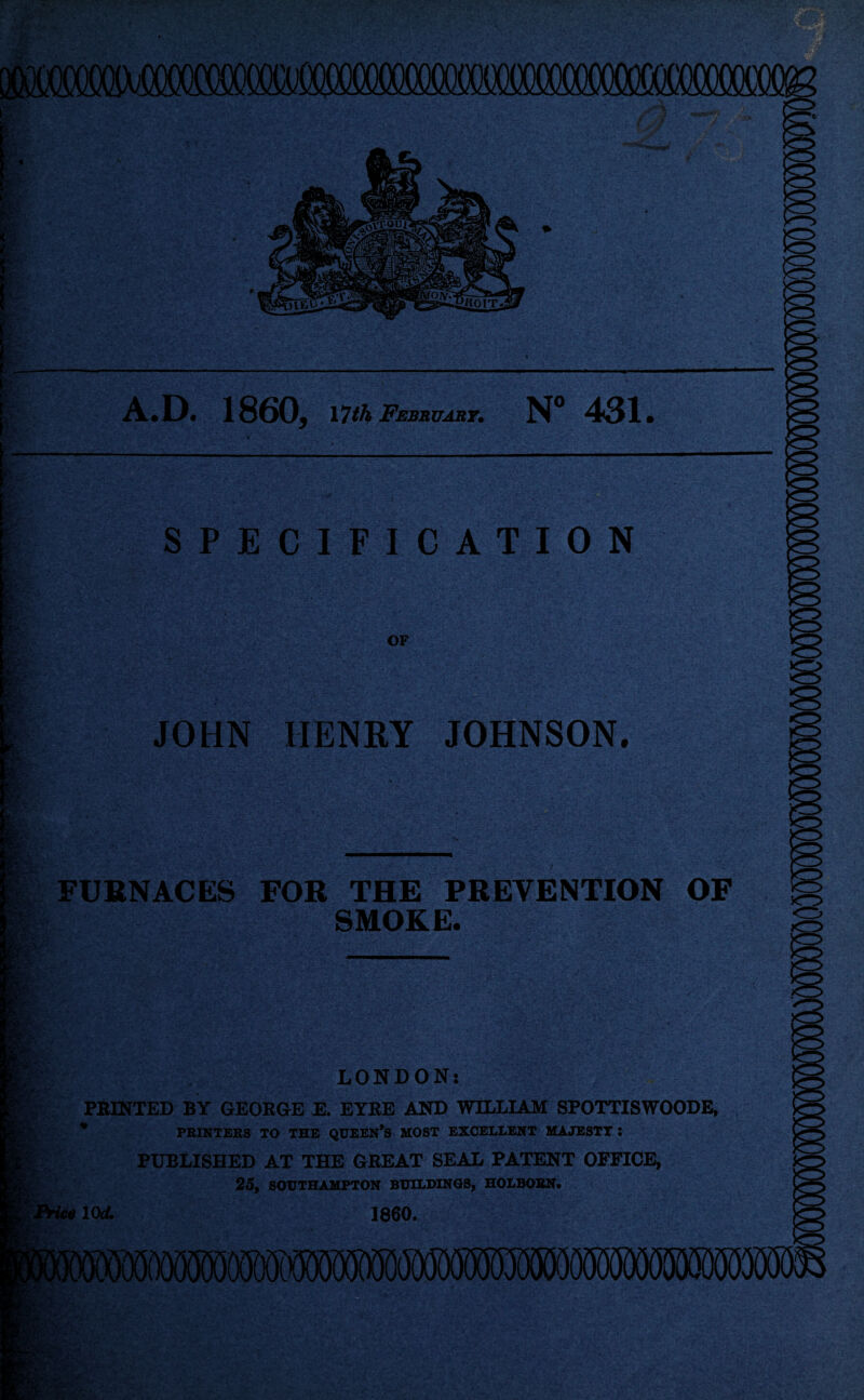 micsM sl'. 83: - rr SPECIFICATION OF JOHN HENRY JOHNSON. A.D. 1860, nth February• N° 431 gr: Mgr ;v FURNACES FOR THE PREVENTION OF SMOKE. o m LONDON: PRINTED BY GEORGE E. EYRE AND WILLIAM SPOTTISWOODE, * PRINTERS TO THE QUEEN’S MOST EXCELLENT MAJESTY : PUBLISHED AT THE GREAT SEAL PATENT OFFICE, 25, SOUTHAMPTON BUILDINGS, HOLBORN. Price 10d. I860.