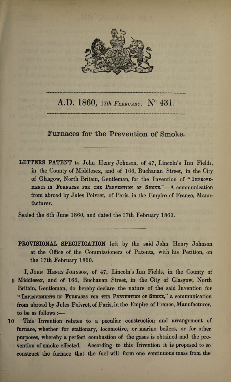 A.D. I860, 17th February. N° 431. Furnaces for the Prevention of Smoke. LETTERS PATENT to John Henry Johnson, of 47, Lincoln’s Inn Fields, in the County of Middlesex, and of 166, Buchanan Street, in the City of Glasgow, North Britain, Gentleman, for the Invention of “ Improve¬ ments in Furnaces tor the Prevention of Smoke.”—A communication from abroad by Jules Poivret, of Paris, in the Empire of France, Manu¬ facturer. Sealed the 8th June 1860, and dated the 17th February 1860. PROVISIONAL SPECIFICATION left by the said John Henry Johnson at the Office of the Commissioners of Patents, with his Petition, on the 17th February 1860. I, John Henry Johnson, of 47, Lincoln’s Inn Fields, in the County of 5 Middlesex, and of 166, Buchanan Street, in the City of Glasgow, North Britain, Gentleman, do hereby declare the nature of the said Invention for “ Improvements in Furnaces for the Prevention of Smoke,” a communication from abroad by Jules Poivret, of Paris, in the Empire of France, Manufacturer, to be as follows:— 10 This Invention relates to a peculiar construction and arrangement of furnace, whether for stationary, locomotive, or marine boilers, or for other purposes, whereby a perfect combustion of the gases is obtained and the pre¬ vention of smoke effected. According to this Invention it is proposed to so construct the furnace that the fuel will form one continuous mass from the