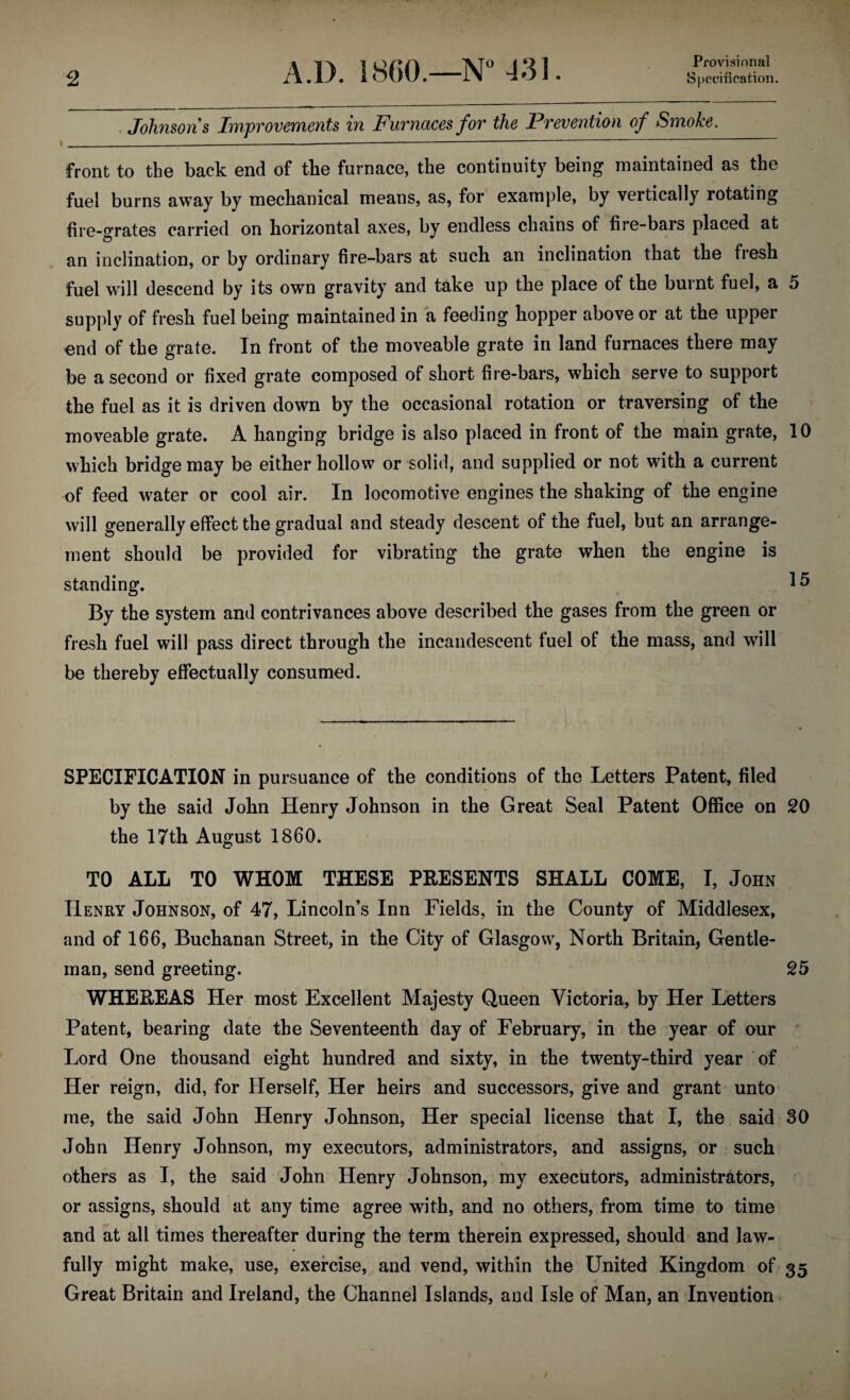 Provisional Johnson s Improvements in Furnaces for the Prevention of Smoke. ___—--—-- ■ front to the back end of the furnace, the continuity being maintained as the fuel burns away by mechanical means, as, for example, by vertically rotating fire-°rates carried on horizontal axes, by endless chains of fire-bars placed at an inclination, or by ordinary fire-bars at such an inclination that the fresh fuel will descend by its own gravity and take up the place of the burnt fuel, a 5 supply of fresh fuel being maintained in a feeding hopper above or at the upper end of the grate. In front of the moveable grate in land furnaces there may be a second or fixed grate composed of short fire-bars, which serve to support the fuel as it is driven down by the occasional rotation or traversing of the moveable grate. A hanging bridge is also placed in front of the main grate, 10 which bridge may be either hollow or solid, and supplied or not with a current of feed water or cool air. In locomotive engines the shaking of the engine will generally effect the gradual and steady descent of the fuel, but an arrange¬ ment should be provided for vibrating the grate when the engine is standing. I® By the system and contrivances above described the gases from the green or fresh fuel will pass direct through the incandescent fuel of the mass, and will be thereby effectually consumed. SPECIFICATION in pursuance of the conditions of the Letters Patent, filed by the said John Henry Johnson in the Great Seal Patent Office on 20 the 17th August I860. TO ALL TO WHOM THESE PRESENTS SHALL COME, I, John Henry Johnson, of 47, Lincoln’s Inn Fields, in the County of Middlesex, and of 166, Buchanan Street, in the City of Glasgow, North Britain, Gentle¬ man, send greeting. 25 WHEREAS Her most Excellent Majesty Queen Victoria, by Her Letters Patent, bearing date the Seventeenth day of February, in the year of our Lord One thousand eight hundred and sixty, in the twenty-third year of Her reign, did, for Herself, Her heirs and successors, give and grant unto me, the said John Henry Johnson, Her special license that I, the said 30 John Henry Johnson, my executors, administrators, and assigns, or such others as I, the said John Henry Johnson, my executors, administrators, or assigns, should at any time agree with, and no others, from time to time and at all times thereafter during the term therein expressed, should and law¬ fully might make, use, exercise, and vend, within the United Kingdom of 35 Great Britain and Ireland, the Channel Islands, and Isle of Man, an Invention