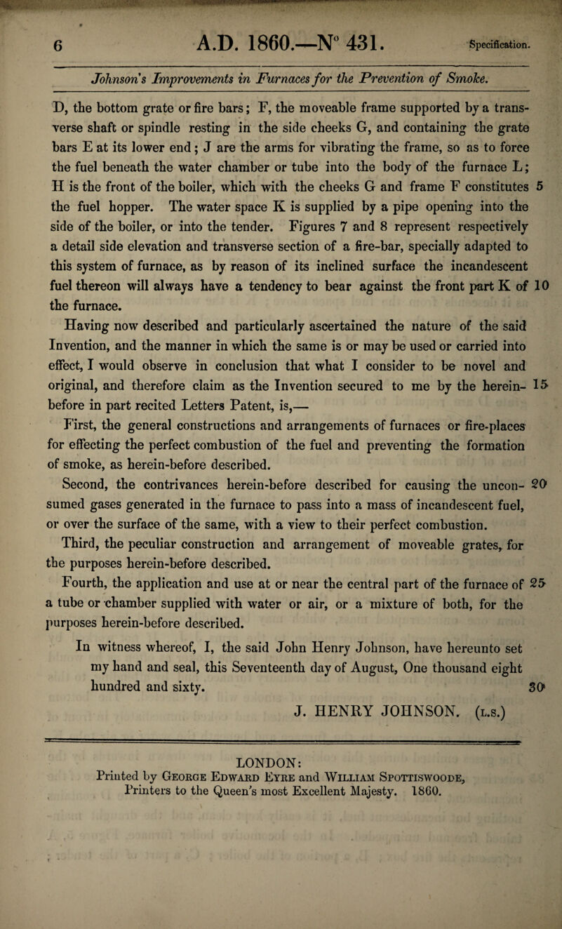 Johnsons Improvements in Furnaces for the Prevention of Smoke. D, the bottom grate or fire bars; F, the moveable frame supported by a trans¬ verse shaft or spindle resting in the side cheeks G, and containing the grate bars E at its lower end; J are the arms for vibrating the frame, so as to force the fuel beneath the water chamber or tube into the body of the furnace L; H is the front of the boiler, which with the cheeks G and frame F constitutes 5 the fuel hopper. The water space K is supplied by a pipe opening into the side of the boiler, or into the tender. Figures 7 and 8 represent respectively a detail side elevation and transverse section of a fire-bar, specially adapted to this system of furnace, as by reason of its inclined surface the incandescent fuel thereon will always have a tendency to bear against the front part K of 10 the furnace. Having now described and particularly ascertained the nature of the said In vention, and the manner in which the same is or may be used or carried into effect, I would observe in conclusion that what I consider to be novel and original, and therefore claim as the Invention secured to me by the herein- 15> before in part recited Letters Patent, is,— P'irst, the general constructions and arrangements of furnaces or fire-places for effecting the perfect combustion of the fuel and preventing the formation of smoke, as herein-before described. Second, the contrivances herein-before described for causing the uncoil- 20 sumed gases generated in the furnace to pass into a mass of incandescent fuel, or over the surface of the same, with a view to their perfect combustion. Third, the peculiar construction and arrangement of moveable grates, for the purposes herein-before described. Fourth, the application and use at or near the central part of the furnace of 25 a tube or chamber supplied with water or air, or a mixture of both, for the purposes herein-before described. In witness whereof, I, the said John Henry Johnson, have hereunto set my hand and seal, this Seventeenth day of August, One thousand eight hundred and sixty. 30 J. HENRY JOHNSON, (l.s.) LONDON: Printed by George Edward Eyre and William Spottiswoode, Printers to the Queen's most Excellent Majesty. 1860.