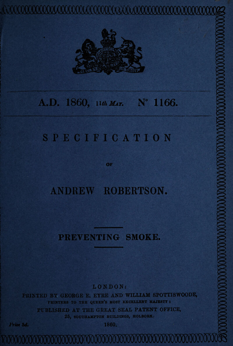 A.D. I860, nikUsr. N° 1166. SPECIFICATION OF ANDREW ROBERTSON. PREVENTING SMOKE. ; LONDON: PRINTED BY GEORGE E. EYRE AND WILLIAM SPOTTISWOODE, PRINTERS TO THE QUEERS MOST EXCELLENT MAJESTY : PUBLISHED AT THE GREAT SEAL PATENT OFFICE, 25, SOUTHAMPTON BUILDINGS, HOLBORN. iVioe 3d. 1860. iD