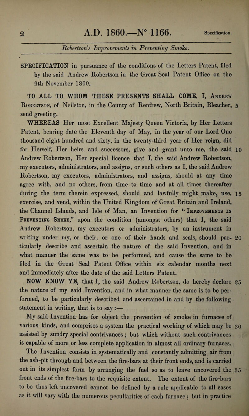 Robertson s Improvements in Preventing Smoke. SPECIFICATION in pursuance of the conditions of the Letters Patent, filed by the said Andrew Robertson in the Great Seal Patent Office on the 9th November 1860. TO ALL TO WHOM THESE PRESENTS SHALL COME, I, Andrew Robertson, of Neilston, in the County of Renfrew, North Britain, Bleacher, 5 send greeting. WHEREAS Her most Excellent Majesty Queen Victoria, by Her Letters Patent, bearing date the Eleventh day of May, in the year of our Lord One thousand eight hundred and sixty, in the twenty-third year of Her reign, did for Herself, Her heirs and successors, give and grant unto me, the said 10 Andrew Robertson, Her special licence that I, the said Andrew Robertson, my executors, administrators, and assigns, or such others as I, the said Andrew Robertson, my executors, administrators, and assigns, should at any time agree with, and no others, from time to time and at all times thereafter during the term therein expressed, should and lawfully might make, use, 15 exercise, and vend, within the United Kingdom of Great Britain and Ireland, the Channel Islands, and Isle of Man, an Invention for “ Improvements in Preventing Smoke,” upon the condition (amongst others) that I, the said Andrew Robertson, my executors or administrators, by an instrument in writing under my, or their, or one of their hands and seals, should par- £>0 ticularly describe and ascertain the nature of the said Invention, and in what manner the same was to be performed, and cause the same to be filed in the Great Seal Patent Office within six calendar months next and immediately after the date of the said Letters Patent. NOW KNOW YE, that I, the said Andrew Robertson, do hereby declare 05 the nature of my said Invention, and in what manner the same is to be per¬ formed, to be particularly described and ascertained in and by the following statement in writing, that is to say :— My said Invention has for object the prevention of smoke in furnaces of various kinds, and comprises a system the practical working of which may be 30 assisted by sundry special contrivances ; but which without such contrivances is capable of more or less complete application in almost all ordinary furnaces. The Invention consists in systematically and constantly admitting air from the ash-pit through and between the fire-bars at their front ends, and is carried out in its simplest form by arranging the fuel so as to leave uncovered the 35 front ends of the fire-bars to the requisite extent. The extent of the fire-bars to be thus left uncovered cannot be defined by a rule applicable to all cases as it will vary with the numerous peculiarities of each furnace ; but in practice