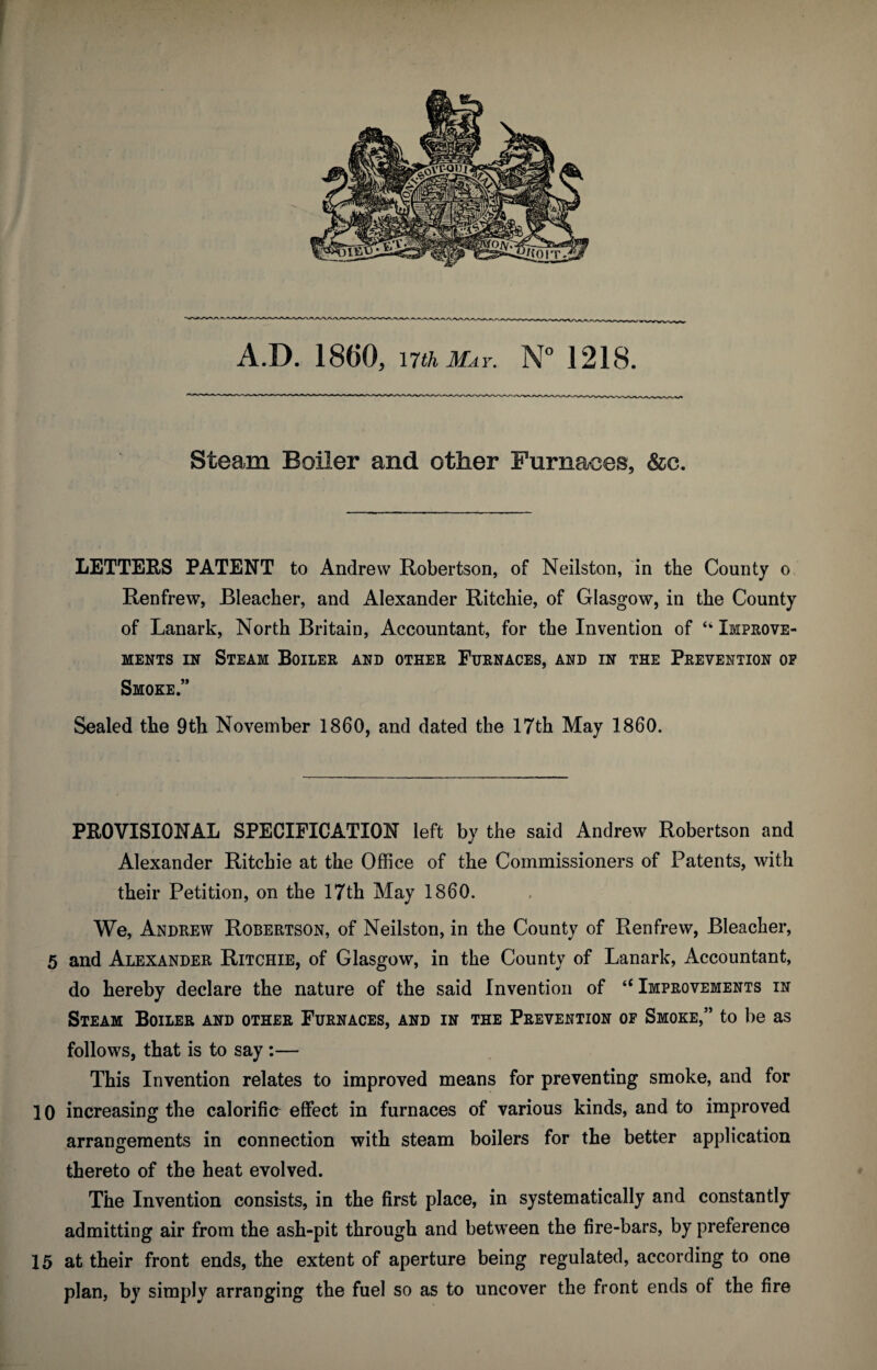 A.D. 18(i0, nth May. N° 1218. Steam Boiler and other Furnaces, &c. LETTERS PATENT to Andrew Robertson, of Neilston, in the County o Renfrew, Bleacher, and Alexander Ritchie, of Glasgow, in the County of Lanark, North Britain, Accountant, for the Invention of “ Improve¬ ments in Steam Boiler and other Furnaces, and in the Prevention op Smoke.” Sealed the 9th November I860, and dated the 17th May 1860. PROVISIONAL SPECIFICATION left by the said Andrew Robertson and Alexander Ritchie at the Office of the Commissioners of Patents, with their Petition, on the 17th Mav I860. We, Andrew Robertson, of Neilston, in the County of Renfrew, Bleacher, 5 and Alexander Ritchie, of Glasgow, in the County of Lanark, Accountant, do hereby declare the nature of the said Invention of “ Improvements in Steam Boiler and other Furnaces, and in the Prevention of Smoke,” to be as follows, that is to say :— This Invention relates to improved means for preventing smoke, and for 10 increasing the calorific effect in furnaces of various kinds, and to improved arrangements in connection with steam boilers for the better application thereto of the heat evolved. The Invention consists, in the first place, in systematically and constantly admitting air from the ash-pit through and between the fire-bars, by preference 15 at their front ends, the extent of aperture being regulated, according to one plan, by simply arranging the fuel so as to uncover the front ends of the fire