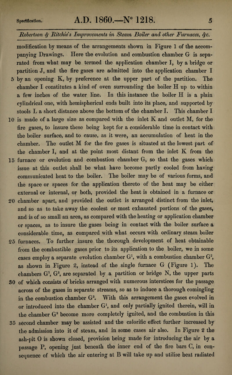 Robertson $ Ritchie's Improvements in Steam Boiler and other Furnaces, $c. modification by means of the arrangements shown in Figure 1 of the accom¬ panying Drawings. Here the evolution and combustion chamber G is sepa¬ rated from what may be termed the application chamber I, by a bridge or partition J, and the fire gases are admitted into the application chamber I 5 by an opening K, by preference at the upper part of the partition. The chamber I constitutes a kind of oven surrounding the boiler H up to within a few inches of the water line. In this instance the boiler H is a plain cylindrical one, with hemispherical ends built into its place, and supported by stools L a short distance above the bottom of the chamber I. This chamber I 10 is made of a large size as compared with the inlet K and outlet M, for the fire gases, to insure these being kept for a considerable time in contact with the boiler surface, and to cause, as it were, an accumulation of heat in the chamber. The outlet M for the fire gases is situated at the lowest part of the chamber I, and at the point most distant from the inlet K from the 15 furnace or evolution and combustion chamber G, so that the gases which issue at this outlet shall be what have become partly cooled from having communicated heat to the boiler. The boiler may be of various forms, and the space or spaces for the application thereto of the heat may be either external or internal, or both, provided the heat is obtained in a furnace or 20 chamber apart, and provided the outlet is arranged distinct from the inlet, and so as to take away the coolest or most exhausted portions of the gases, and is of so small an area, as compared with the heating or application chamber or spaces, as to insure the gases being in contact with the boiler surface a considerable time, as compared with what occurs with ordinary steam boiler 25 furnaces. To further insure the thorough development of heat obtainable from the combustible gases prior to its application to the boiler, we in some cases employ a separate evolution chamber G1, with a combustion chamber G2, as shown in Figure 2, instead of the single furnace G (Figure 1). The chambers G1, G2, are separated by a partition or bridge N, the upper parts 30 of which consists of bricks arranged with numerous interstices for the passage across of the gases in separate streams, so as to induce a thorough comingling in the combustion chamber G2. With this arrangement the gases evolved in or introduced into the chamber G\ and only partially ignited therein, will in the chamber G2 become more completely ignited, and the combustion in this 35 second chamber may be assisted and the calorific effect further increased by the admission into it of steam, and in some cases air also. In Figure 2 the ash-pit 0 is shown closed, provision being made for introducing the air by a passage P, opening just beneath the inner end of the fire bars C, in con¬ sequence of which the air entering at B will take up and utilise heat radiated