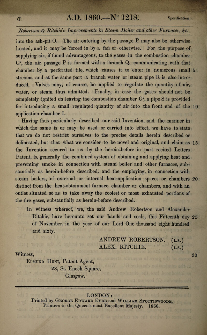 Robertson $ Ritchies Improvements in Steam Boiler and other Furnaces, $c. into the ash-pit 0. The air entering by the passage P may also be otherwise heated, and it may be forced in by a fan or otherwise. For the purpose of supplying air, if found advantageous, to the gases in the combustion chamber G2, the air passage P is formed with a branch Q, communicating with that chamber by a perforated tile, which causes it to enter in numerous small 5 streams, and at the same part a branch water or steam pipe R is also intro¬ duced. Valves may, of course, be applied to regulate the quantity of air, water, or steam thus admitted. Finally, in case the gases should not be completely ignited on leaving the combustion chamber G2, a pipe S is provided for introducing a small regulated quantity of air into the front end of the 10 application chamber I. Having thus particularly described our said Invention, and the manner in which the same is or may be used or carried into effect, we have to state that we do not restrict ourselves to the precise details herein described or delineated, but that what we consider to be novel and original, and claim as 15 the Invention secured to us by the herein-before in part recited Letters Patent, is, generally the combined system of obtaining and applying heat and preventing smoke in connection with steam boiler and other furnaces, sub¬ stantially as herein-before described, and the employing, in connection with steam boilers, of external or internal heat-application spaces or chambers 20 distinct from the heat-obtainment furnace chamber or chambers, and with an outlet situated so as to take away the coolest or most exhausted portions of the fire gases, substantially as herein-before described. In witness whereof, we, the said Andrew Robertson and Alexander Ritchie, have hereunto set our hands and seals, this Fifteenth day 25 of November, in the year of our Lord One thousand eight hundred and sixty. ANDREW ROBERTSON, (l.s.) ALEX. RITCHIE. (l.s.) Witness, 30 Edmund Hunt, Patent Agent, 28, St. Enoch Square, Glasgow. LONDON: Printed by George Edward Eyre and William Spottiswoode, Printers to the Queen’s most Excellent Majesty. 1860.