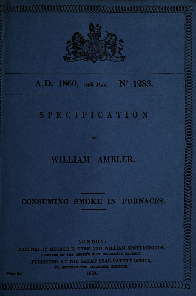 A.D. I860, whma,. N” 1233. SPECIFICATION OP WILLIAM AMBLER. CONSUMING SMOKE IN FURNACES. LONDON: PRINTED BY GEORGE E. EYRE AND WILLIAM SPOTTISWOODE, PRINTERS TO THE QUEERS MOST EXCELLENT MAJESTT : PUBLISHED AT THE GREAT SEAL PATENT OFFICE, 25, SOUTHAMPTON BUILDINGS, HOLBOBN. Price 3d, I860. (jOOOOOCOOT