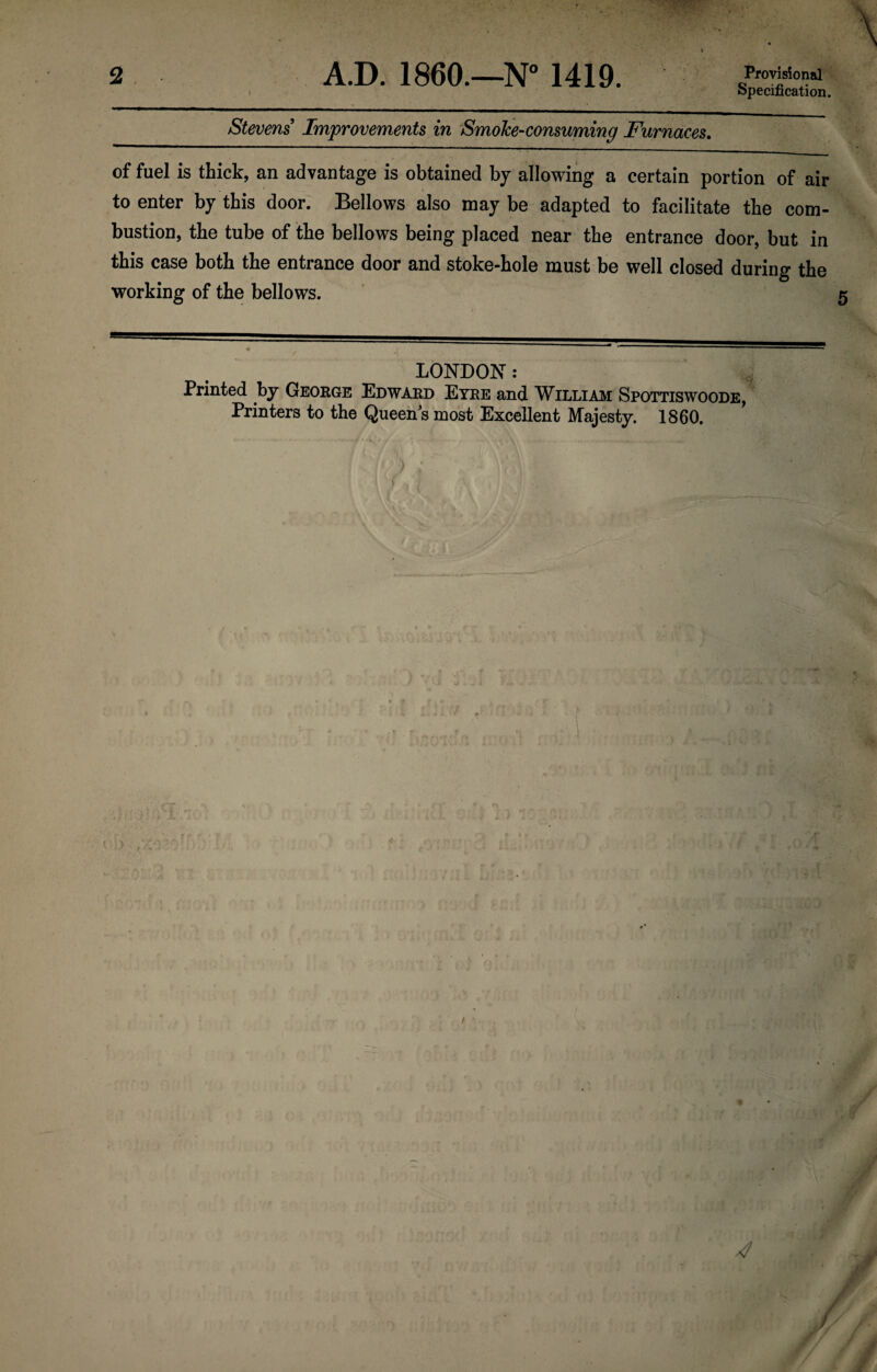 2 Provisional Specification. ' tT'W- A.D. I860.—N° 1419. Stevens Improvements in Smoke-consuming Furnaces. of fuel is thick, an advantage is obtained by allowing a certain portion of air to enter by this door. Bellows also may be adapted to facilitate the com¬ bustion, the tube of the bellows being placed near the entrance door, but in this case both the entrance door and stoke-hole must be well closed during the working of the bellows. LONDON: Printed by George Edward Eyre and William Spottiswoode, Printers to the Queen^s most Excellent Majesty. 1860.