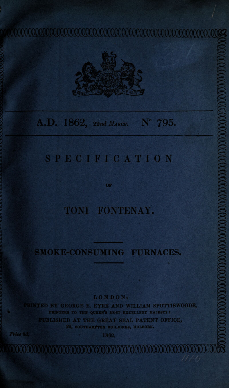 •' *#*3?* V* /■';'* ■'.')B'ij> '-v4 ;<?* •?! ;: W @P '•■ £5£'- .fl A.D. 1862, 22nd March. N° 795. -•; : LKr S* S PECIF I 0 AT I ON OF §f®ft . • •, ■*:* 1. -; .* rajafc J TONI FONTENAY. SMOKE-CONSUMING FURNACES. • jj?r fm LONDON: ITED BY GEORGE E. EYRE AND WILLIAM SPOTTISWOODE, PRINTERS TO THE QUEEN’S MOST EXCELLENT MAJESTY: PUBLISHED AT THE GREAT SEAL PATENT OFFICE, 25, SOUTHAMPTON BUILDINGS, HOLBORN, 1862.