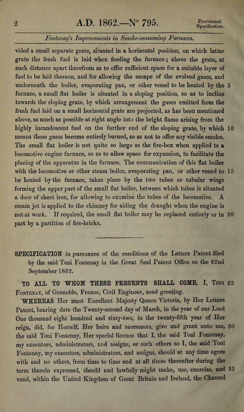 Specification. Fontenay s Improvements in SmoJce-consuming Furnaces. vided a small separate grate, situated in a horizontal position, on which latter grate the fresh fuel is laid when feeding the furnace; above the grate, at such distance apart therefrom as to offer sufficient space for a suitable layer of fuel to be laid thereon, and for allowing the escape of the evolved gases, and underneath the boiler, evaporating pan, or other vessel to be heated by the 5 furnace, a small flat boiler is situated in a sloping position, so as to incline towards the sloping grate, by which arrangement the gases emitted from the fresh fuel laid on a small horizontal grate are projected, as has been mentioned above, as much as possible at right angle into the bright flame arising from the highly incandescent fuel on the further end of the sloping grate, by which 10 means these gases become entirely burned, so as not to offer any visible smoke. The small flat boiler is not quite so large as the fire-box when applied to a locomotive engine furnace, so as to allow space for expansion, to facilitate the placing of the apparatus in the furnace. The communication of this flat boiler with the locomotive or other steam boiler, evaporating pan, or other vessel to 15 be heated by the furnace, takes place by the two tubes or tubular wings forming the upper part of the small flat boiler, between which tubes is situated a door of sheet iron, for allowing to examine the tubes of the locomotive. A steam jet is applied to the chimney for aiding the draught when the engine is not at work. If required, the small flat boiler may be replaced entirely or in 20 part by a partition of fire-bricks. SPECIFICATION in pursuance of the conditions of the Letters Patent filed by the said Toni Fontenay in the Great Seal Patent Office on the 22nd September 1862. TO ALL TO WHOM THESE PRESENTS SHALL COME, I, Toni 25 Fontenay, of Grenoble, France, Civil Engineer, send greeting. WHEREAS Her most Excellent Majesty Queen Victoria, by Her Letters Patent, bearing date the Twenty-second day of March, in the year of our Lord One thousand eight hundred and sixty-two, in the twenty-fifth year of Her reign, did, for Herself, Her heirs and successors, give and grant unto me, 30 the said Toni Fontenay, Her special licence that I, the said Toni Fontenay, my executors, administrators, and assigns, or such others as I, the said Toni Fontenay, my executors, administrators, and assigns, should at any time agree with and no others, from time to time and at all times thereafter during the term therein expressed, should and lawfully might make, use, exercise, and 35 vend, within the United Kingdom of Great Britain and Ireland, the Channel i