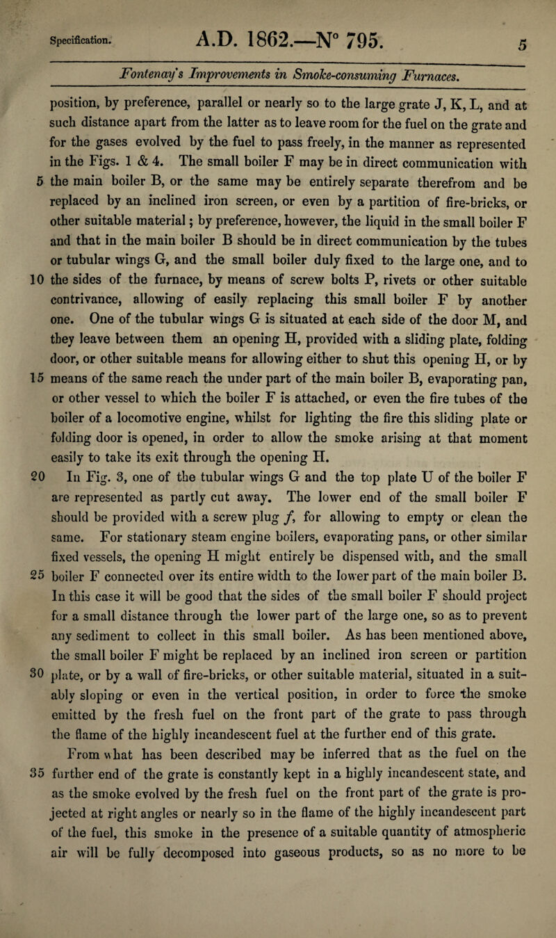 Fontenays Improvements in Smolce-consuming Furnaces. position, by preference, parallel or nearly so to the large grate J, K, L, and at such distance apart from the latter as to leave room for the fuel on the grate and for the gases evolved by the fuel to pass freely, in the manner as represented in the Figs. 1 & 4. The small boiler F may be in direct communication with 5 the main boiler B, or the same may be entirely separate therefrom and be replaced by an inclined iron screen, or even by a partition of fire-bricks, or other suitable material; by preference, however, the liquid in the small boiler F and that in the main boiler B should be in direct communication by the tubes or tubular wings G, and the small boiler duly fixed to the large one, and to 10 the sides of the furnace, by means of screw bolts P, rivets or other suitable contrivance, allowing of easily replacing this small boiler F by another one. One of the tubular wings G is situated at each side of the door M, and they leave between them an opening H, provided with a sliding plate, folding door, or other suitable means for allowing either to shut this opening H, or by 15 means of the same reach the under part of the main boiler B, evaporating pan, or other vessel to which the boiler F is attached, or even the fire tubes of the boiler of a locomotive engine, whilst for lighting the fire this sliding plate or folding door is opened, in order to allow the smoke arising at that moment easily to take its exit through the opening H. 20 In Fig. 3, one of the tubular wings G and the top plate U of the boiler F are represented as partly cut away. The lower end of the small boiler F should be provided with a screw plug /, for allowing to empty or clean the same. For stationary steam engine boilers, evaporating pans, or other similar fixed vessels, the opening H might entirely be dispensed with, and the small 25 boiler F connected over its entire width to the lower part of the main boiler B. In this case it will be good that the sides of the small boiler F should project for a small distance through the lower part of the large one, so as to prevent any sediment to collect in this small boiler. As has been mentioned above, the small boiler F might be replaced by an inclined iron screen or partition 30 plate, or by a wall of fire-bricks, or other suitable material, situated in a suit¬ ably sloping or even in the vertical position, in order to force the smoke emitted by the fresh fuel on the front part of the grate to pass through the flame of the highly incandescent fuel at the further end of this grate. From w hat has been described may be inferred that as the fuel on the 35 further end of the grate is constantly kept in a highly incandescent state, and as the smoke evolved by the fresh fuel on the front part of the grate is pro¬ jected at right angles or nearly so in the flame of the highly incandescent part of the fuel, this smoke in the presence of a suitable quantity of atmospheric air will be fully decomposed into gaseous products, so as no more to be