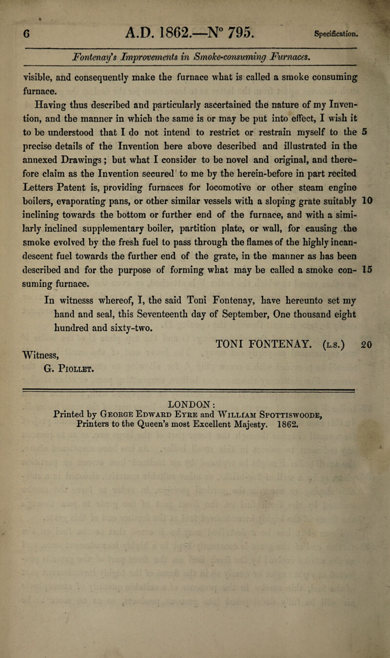 Fontenay's Improvements in Smoke-consuming Furnaces. visible, and consequently make the furnace what is called a smoke consuming furnace. Having thus described and particularly ascertained the nature of my Inven¬ tion, and the manner in which the same is or may be put into effect, I wish it to be understood that I do not intend to restrict or restrain myself to the 5 precise details of the Invention here above described and illustrated in the annexed Drawings; but what I consider to be novel and original, and there¬ fore claim as the Invention secured to me by the herein-before in part recited Letters Patent is, providing furnaces for locomotive or other steam engine boilers, evaporating pans, or other similar vessels with a sloping grate suitably 10 inclining towards the bottom or further end of the furnace, and with a simi¬ larly inclined supplementary boiler, partition plate, or wall, for causing the smoke evolved by the fresh fuel to pass through the flames of the highly incan¬ descent fuel towards the further end of the grate, in the manner as has been described and for the purpose of forming what may be called a smoke con- 15 suming furnace. In witnesss whereof, I, the said Toni Fontenay, have hereunto set my hand and seal, this Seventeenth day of September, One thousand eight hundred and sixty-two. TONI FONTENAY. (l.s.) 20 Witness, G. Piollet. LONDON: Printed by George Edward Eyre and William Spottiswoode, Printers to the Queen’s most Excellent Majesty. 1862.