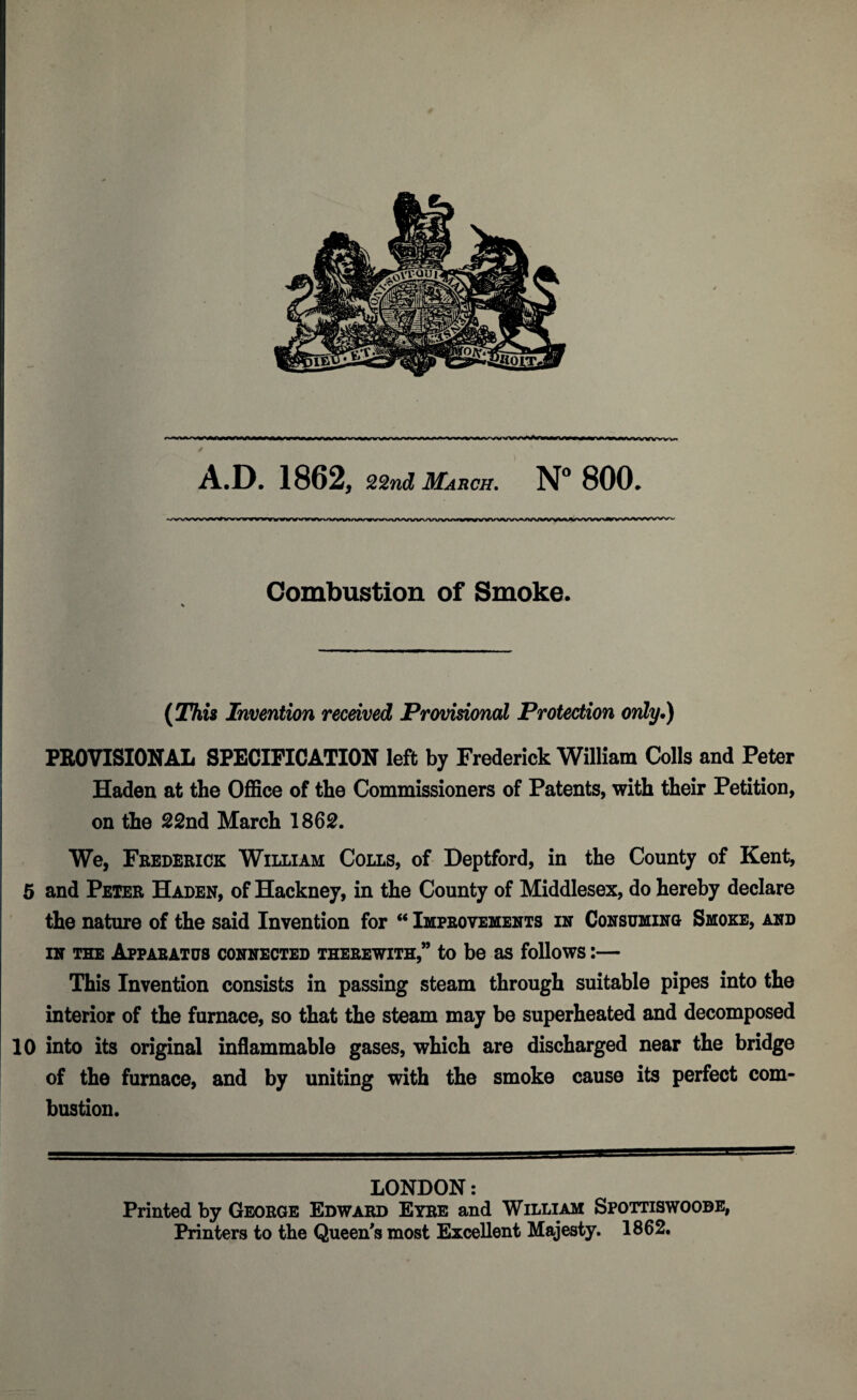 * A.D. 1862, 22nd March. N° 800. N>vvvvwwvv>nonn>v<rwy»vvy«>vvv»vvw>>vww\/vtfwwvvvvi»i»%a»w ^wvw^»wwvw>^vvwx»wwww»^w Combustion of Smoke. (This Invention received Provisional Protection only.) PROVISIONAL SPECIFICATION left by Frederick William Colls and Peter Haden at the Office of the Commissioners of Patents, with their Petition, on the 22nd March 1862. We, Frederick William Colls, of Deptford, in the County of Kent, 5 and Peter Haden, of Hackney, in the County of Middlesex, do hereby declare the nature of the said Invention for “ Improvements in Consuming Smoke, and in the Apparatus connected therewith,” to be as follows:— This Invention consists in passing steam through suitable pipes into the interior of the furnace, so that the steam may be superheated and decomposed 10 into its original inflammable gases, which are discharged near the bridge of the furnace, and by uniting with the smoke cause its perfect com¬ bustion. LONDON: Printed by George Edward Eyre and William Spottiswoobe, Printers to the Queen's most Excellent Majesty. 1862.