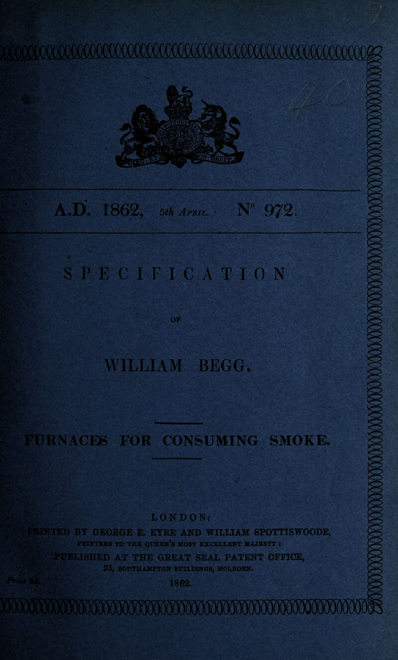 - .V' wsSSSJfc A.D. 18625 5£A April. N 972 ■;; ■ ■ v; , ’•’< tf'. ' i' ” ‘ -it* * W/ft. K# SPECIFICATION mrfc'fi' fe. OF WILLIAM BEGG. FURNACES FOR CONSUMING SMOKE. •^r jy» *. LONDON: MINTED BY GEORGE E. EYRE AND WILLIAM SPOTTISWOODE, PRINTERS TO THE QUEEN’S MOST EXCELLENT MAJESTY : , t... PUBLISHED AT THE GREAT SEAL PATENT OFFICE, SSB$; 25, SOUTHAMPTON BUILDINGS, HOLBORN. . 1862. -  ‘ • - MVC W. ‘V'