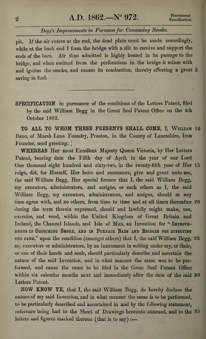 Provisional JBegg's Improvements in Furnaces for Consuming Smoke, pit. If the air enters at the end, the dead plate must be made accordingly, while at the back end I form the bridge with a slit to receive and support the ends of the bars. Air thus admitted is highly heated in its passage to the bridge, and when emitted from the perforations in the bridge it mixes with and ignites the smoke, and causes its combustion, thereby effecting a great 5 saving in fuel. SPECIFICATION in pursuance of the conditions of the Letters Patent, filed by the said William Begg in the Great Seal Patent Office on the 4th October 1862. TO ALL TO WHOM THESE PRESENTS SHALL COME, I, William 10 Begg, of Marsh Lane Foundry, Preston, in the County of Lancashire, Iron Founder, send greeting. ’ WHEREAS Her most Excellent Majesty Queen Victoria, by Her Letters Patent, bearing date the Fifth day of April, in the year of our Lord One thousand eight hundred and sixty-two, in the twenty-fifth year of Her 15 reign, did, for Herself, Her heirs and successors, give and grant unto me, the said William Begg, Her special licence that I, the said William Begg, my executors, administrators, and assigns, or such others as I, the said William Begg, my executors, administrators, and assigns, should at any time agree with, and no others, from time to time and at all times thereafter 20 during the term therein expressed, should and lawfully might make, use, exercise, and vend, within the United Kingdom of Great Britain and Ireland, the Channel Islands, and Isle of Man, an Invention for “ Improve¬ ments ix Consuming Smoke, and in Furnace Bars and Bridges for effecting the same,” upon the condition (amongst others) that I, the said William Begg, 25 my executors or administrators, by an instrument in writing under my, or their, or one of their hands and seals, should particularly describe and ascertain the nature of the said Invention, and in what manner the same was to be per¬ formed, and cause the same to be filed in the Great Seal Patent Office within six calendar months next and immediately after the date of the said 30 Letters Patent. NOW KNOW YE, that I, the said William Begg, do hereby declare the nature of my said Invention, and in what manner the same is to be performed, to be particularly described and ascertained in and by the following statement, reference being had to the Sheet of Drawings hereunto annexed, and to the 35 letters and figures marked thereon (that is to say) :—