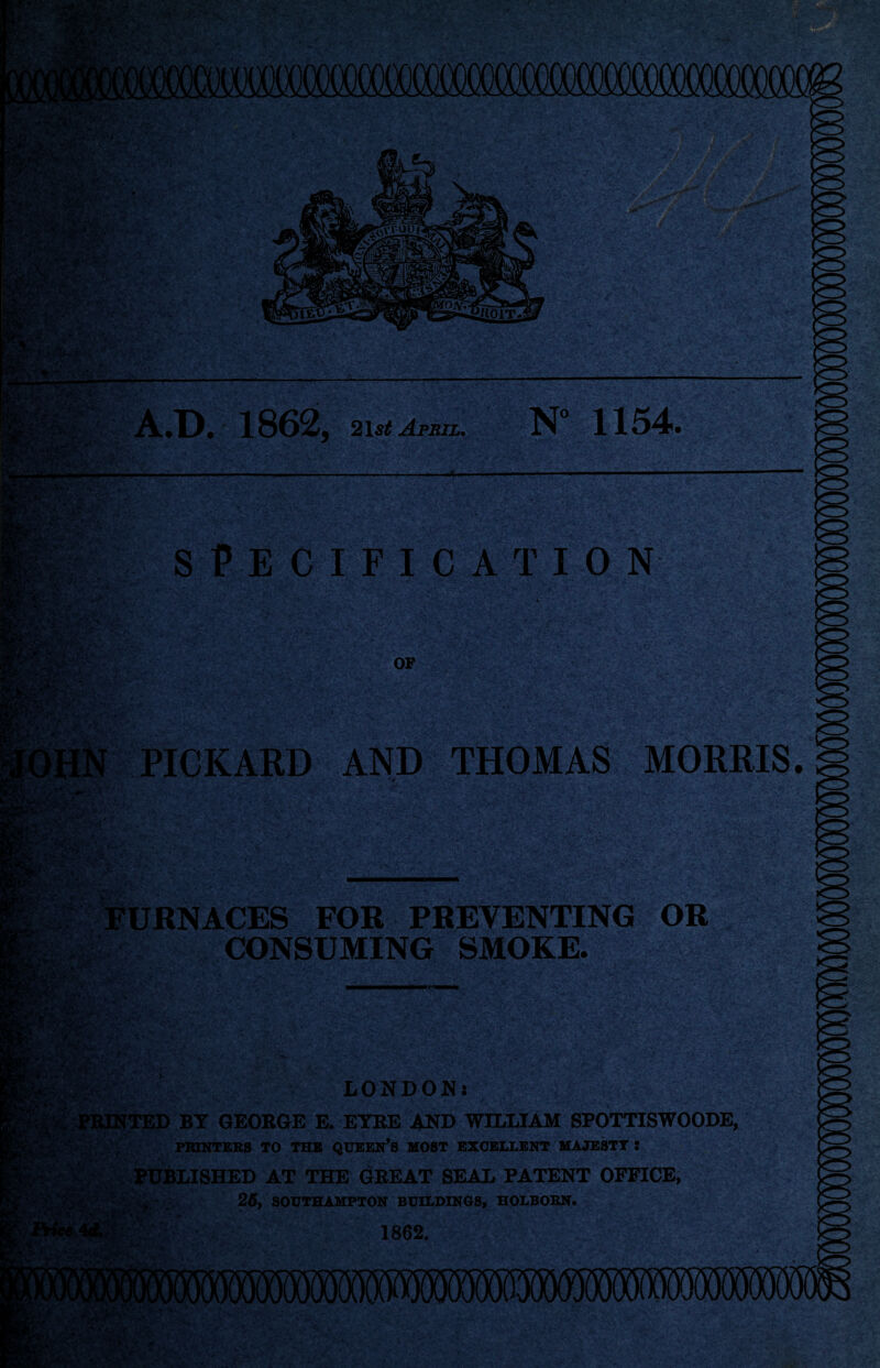 A.D. 1862, 2\st April. SPECIFICATION 1154. OF PICKARD AND THOMAS MORRIS. Furnaces for preventing or . .CONSUMING SMOKE. LONDON! J?iUtNTED BY GEOBGE E. EYRE AND WILLIAM SPOTTISWOODE, PRINTERS TO THE QUEEN’S MOST EXCELLENT MAJESTY : AT THE GREAT SEAL PATENT OFFICE, *sH. yif .V- 26, SOUTHAMPTON BUILDINOS, HOLBOBN. 1862.