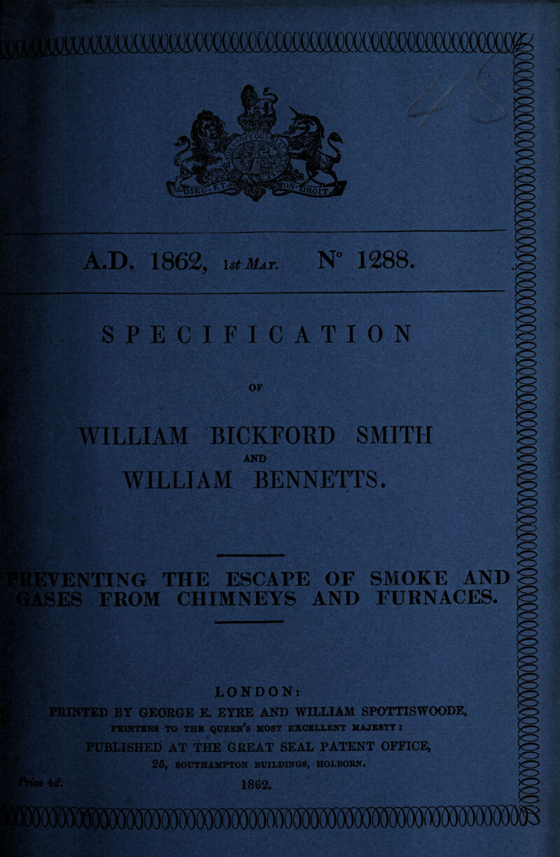 KHf A.D. 1862, isiM*r. N“ 1288. SPECIFICATION OF WILLIAM BICKFORD SMITH AND WILLIAM BENNETTS. .8'?', mki ’VENTING THE ESCAPE OF SMOKE AND ,SES FROM CHIMNEYS AND FURNACES. |r> LONDON: PRINTED BY GEORGE E. EYRE AND WILLIAM SPOTTISWOODE, PRINTERS TO THE QUEEN’S MOST EXCELLENT MAJESTY S PUBLISHED at the great seal PATENT OFFICE, 25, SOUTHAMPTON BUILDINGS, HOLBORN. W- 1862. <T>