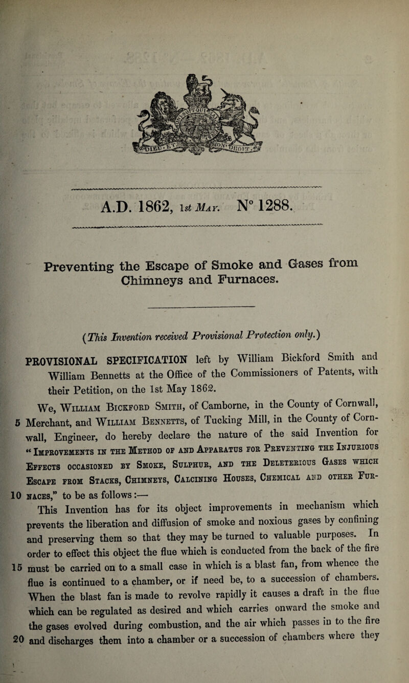 i A.D. 1862, ist May. N° 1288. Preventing tlie Escape of Smoke and Gases from Chimneys and Furnaces, (This Invention received Provisional Protection only.) PROVISIONAL SPECIFICATION left by William Bickford Smith and William Bennetts at the Office of the Commissioners of Patents, with their Petition, on the 1st May 1862. We, William Bickford Smith, of Camborne, in the County of Cornwall, 5 Merchant, and William Bennetts, of Tucking Mill, in the County of Corn¬ wall, Engineer, do hereby declare the nature of the said Invention for « Improvements in the Method of and Apparatus foe Preventing the Injurious Effects occasioned by Smoke, Sulphur, and the Deleterious Gases which Escape feom Stacks, Chimneys, Calcining Houses, Chemical aed other Fur- 10 naces,” to be as follows:— This Invention has for its object improvements in mechanism which prevents the liberation and diffusion of smoke and noxious gases by confining and preserving them so that they may be turned to valuable purposes. In order to effect this object the flue which is conducted from the back of the fire 15 must be carried on to a small case in which is a blast fan, from whence the flue is continued to a chamber, or if need be, to a succession of chambers. When the blast fan is made to revolve rapidly it causes a draft in the flue which can be regulated as desired and which carries onward the smoke and the gases evolved during combustion, and the air which passes in to the fire 20 and discharges them into a chamber or a succession of chambers where they V