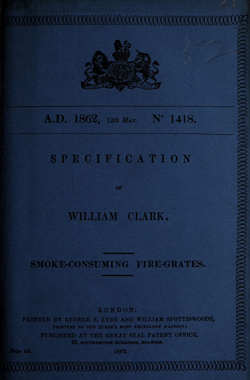 A.D. 1862, 12th May. N° 1418. SPECIFICATION op WILLIAM CLARK. SMOKE-CONSUMING FIRE-GRATES. LONDON: PRINTED BY GEORGE E. ELBE AND WILLIAM SEOTTISWOODE, PRINTERS TO THE QUEEN’S MOST EXCELLENT MAJESTY: PUBLISHED AT THE GREAT SEAL PATENT OFFICE, 25, SOUTHAMPTON BUILDINGS, HOLBORN. Price id. 1862.