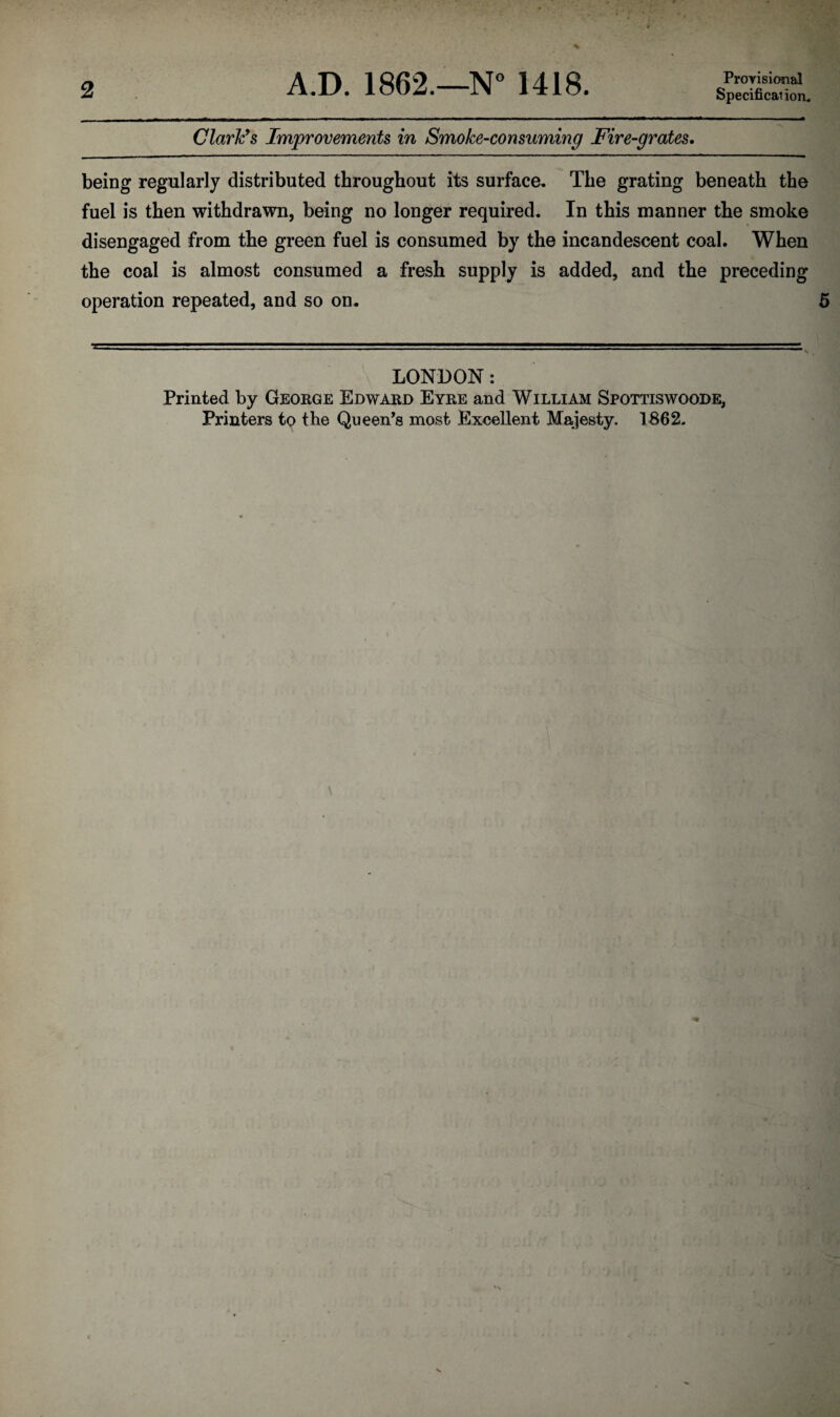 Specificai ion. Clark’s Improvements in Smoke-consuming Fire-grates. being regularly distributed throughout its surface. The grating beneath the fuel is then withdrawn, being no longer required. In this manner the smoke disengaged from the green fuel is consumed by the incandescent coal. When the coal is almost consumed a fresh supply is added, and the preceding operation repeated, and so on. LONDON: Printed by George Edward Eyre and William Spottiswoode, Printers to the Queen’s most Excellent Majesty. 1862.