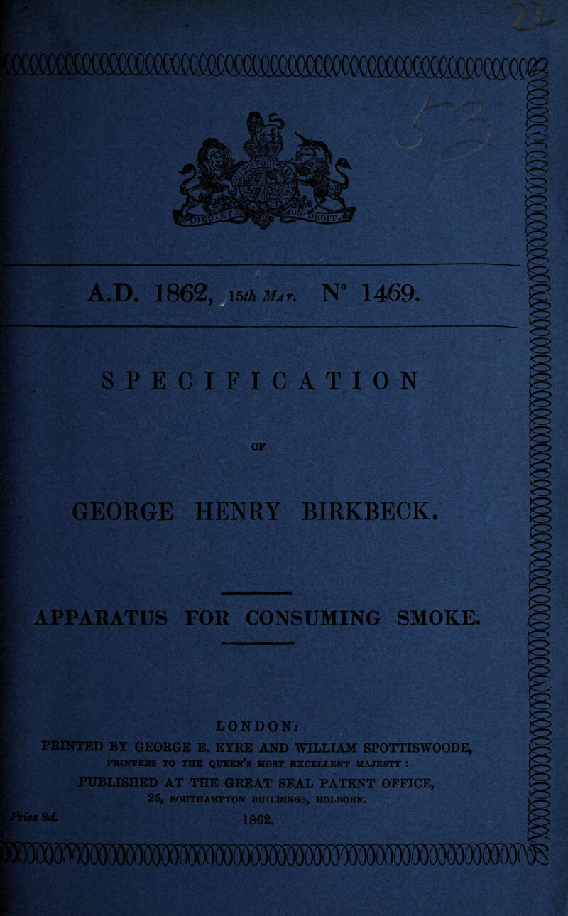 SPECIFICATION OF GEORGE HENRY BIRKBECK. APPARATUS FOR CONSUMING SMOKE. LONDON: PRINTED BY GEORGE E. EYRE AND WILLIAM SPOTTISWOODE, PRINTERS TO THE QUEEN’S MOST EXCELLENT MAJESTY : PUBLISHED AT THE GREAT SEAL PATENT OFFICE, 25, SOUTHAMPTON BUILDINGS, HOLBORN. ice 8d. 1862.