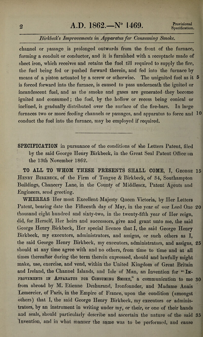 Birkbeck’s Improvements in Apparatus for Consuming Smoke. channel or passage is prolonged outwards from the front of the furnace, forming a conduit or conductor, and it is furnished with a receptacle made of sheet iron, which receives and retains the fuel till required to supply the fire, the fuel being fed or pushed forward therein, and fed into the furnace by means of a piston actuated by a screw or otherwise. The unignited fuel as it 5 is forced forward into the furnace, is caused to pass underneath the ignited or incandescent fuel, and as the smoke and gases are generated they become ignited and consumed ; the fuel, by the hollow or recess being conical or inclined, is gradually distributed over the surface of the fire-bars. In large furnaces two or more feeding channels or passages, and apparatus to force and 10 conduct the fuel into the furnace, may be employed if required. SPECIFICATION in pursuance of the conditions of the Letters Patent, filed by the said George Henry Birkbeck, in the Great Seal Patent Office on the 13th November 1862. TO ALL TO WHOM THESE PRESENTS SHALL COME, I, George 15 Henry Birkbeck, of the Firm of Tongue & Birkbeck, of 34, Southampton Buildings, Chancery Lane, in the County of Middlesex, Patent Agents and Engineers, send greeting. WHEREAS Her most Excellent Majesty Queen Victoria, by Her Letters Patent, bearing date the Fifteenth day of May, in the year of our Lord One 20 thousand eight hundred and sixty-two, in the twenty-fifth year of Her reign, did, for Herself, Her heirs and successors, give and grant unto me, the said George Henry Birkbeck, Her special licence that I, the said George Henry Birkbeck, my executors, administrators, and assigns, or such others as I, the said George Henry Birkbeck, my executors, administrators, and assigns, 25 should at any time agree with and no others, from time to time and at all times thereafter during the term therein expressed, should and lawfully might make, use, exercise, and vend, within the United Kingdom of Great Britain and Ireland, the Channel Islands, and Isle of Man, an Invention for “ Im¬ provements in Apparatus for Consuming Smoke,” a communication to me 30 from abroad by M. Etienne Deshurand, Ironfounder, and Madame Anais Lemercier, of Paris, in the Empire of France, upon the condition (amongst others) that I, the said George Henry Birkbeck, my executors or adminis¬ trators, by an instrument in writing under my, or their, or one of their hands and seals, should particularly describe and ascertain the nature of the said 35 Invention, and in what manner the same was to be performed, and cause