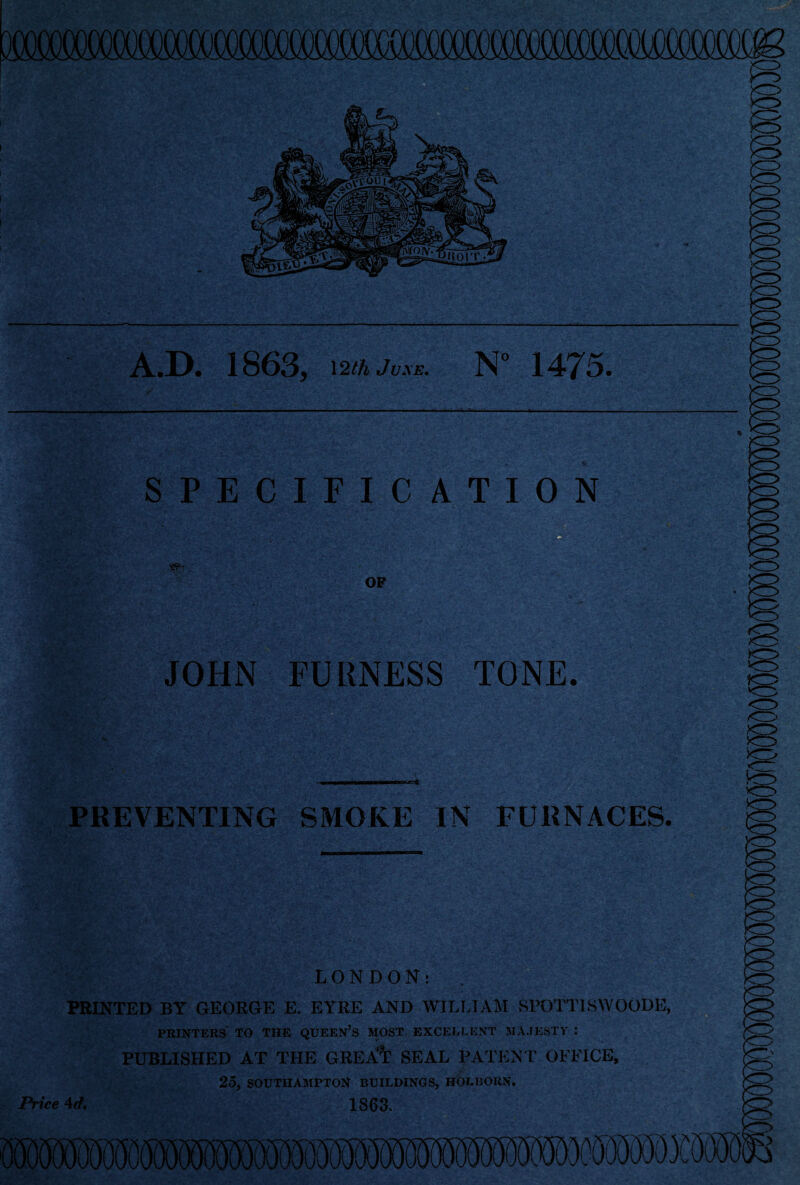 A.D. 1863, 12 thJvxE. N° 14J5. SPECIFICATION - JOHN FURNESS TONE. PREVENTING SMOKE IN FURNACES. LONDON: PRINTED BY GEORGE E. EYRE AND WILLIAM SPOTT1SWOODE, PRINTERS TO THE QUEEN’S MOST EXCELLENT MAJESTY : PUBLISHED AT THE GREA^ SEAL PATENT OFFICE, 25, SOUTHAMPTON BUILDINGS, HOLBOUN. 1863. mmfflMMMMmmm Price 4 d.