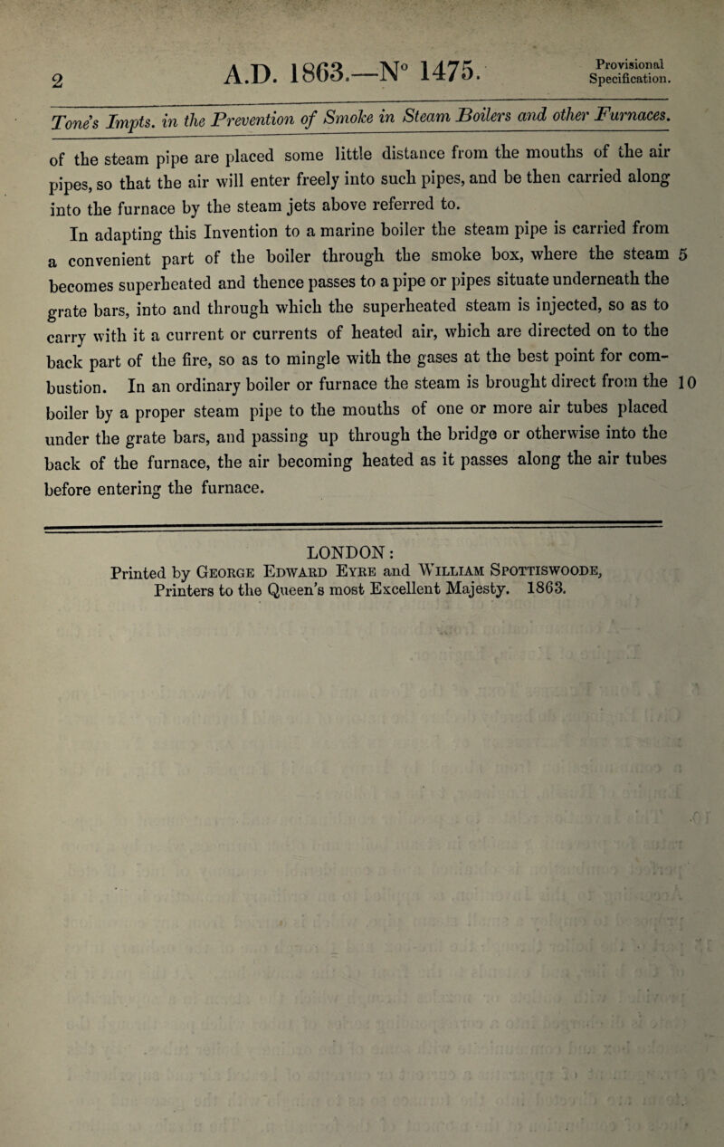 2 A.D. 1863.—N° 1475. Provisional Specification. Tones Impts. in the Prevention of Smoke in Steam Boilers and other Furnaces. of the steam pipe are placed some little distance from the mouths of the air pipes, so that the air will enter freely into such pipes, and be then carried along into the furnace by the steam jets above referred to. In adapting this Invention to a marine boiler the steam pipe is carried from a convenient part of the boiler through the smoke box, where the steam 5 becomes superheated and thence passes to a pipe or pipes situate underneath the grate bars, into and through which the superheated steam is injected, so as to carry with it a current or currents of heated air, which are directed on to the back part of the fire, so as to mingle with the gases at the best point for com¬ bustion. In an ordinary boiler or furnace the steam is brought direct from the 10 boiler by a proper steam pipe to the mouths of one or more air tubes placed under the grate bars, and passing up through the bridge or otherwise into the back of the furnace, the air becoming heated as it passes along the air tubes before entering the furnace. LONDON: Printed by George Edward Eyre and William Spottiswoode, Printers to the Queens most Excellent Majesty. 1863.