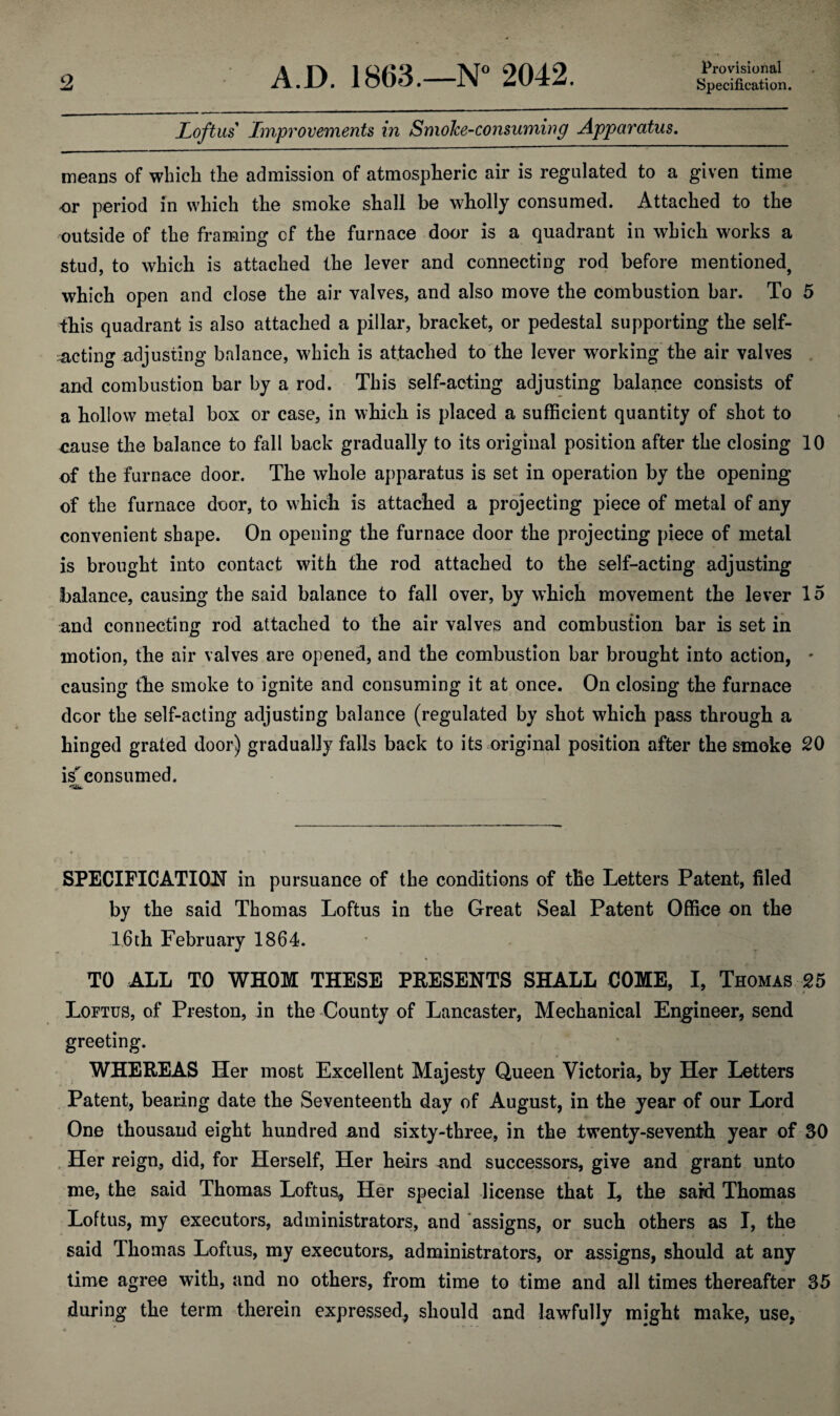 Provisional Loft us Improvements in Smoke-consuming Apparatus. means of which the admission of atmospheric air is regulated to a given time or period in which the smoke shall be wholly consumed. Attached to the outside of the framing of the furnace door is a quadrant in which works a stud, to which is attached the lever and connecting rod before mentioned, which open and close the air valves, and also move the combustion bar. To 5 this quadrant is also attached a pillar, bracket, or pedestal supporting the self- acting adjusting balance, which is attached to the lever working the air valves and combustion bar by a rod. This self-acting adjusting balance consists of a hollow metal box or case, in which is placed a sufficient quantity of shot to cause the balance to fall back gradually to its original position after the closing 10 of the furnace door. The whole apparatus is set in operation by the opening of the furnace door, to which is attached a projecting piece of metal of any convenient shape. On opening the furnace door the projecting piece of metal is brought into contact with the rod attached to the self-acting adjusting balance, causing the said balance to fall over, by which movement the lever 15 and connecting rod attached to the air valves and combustion bar is set in motion, the air valves are opened, and the combustion bar brought into action, - causing the smoke to ignite and consuming it at once. On closing the furnace door the self-acting adjusting balance (regulated by shot which pass through a hinged grated door) gradually falls back to its original position after the smoke 20 is consumed. SPECIFICATION in pursuance of the conditions of the Letters Patent, filed by the said Thomas Loftus in the Great Seal Patent Office on the 16th February 1864. TO ALL TO WHOM THESE PRESENTS SHALL COME, I, Thomas 25 Loetus, of Preston, in the County of Lancaster, Mechanical Engineer, send greeting. WHEREAS Her most Excellent Majesty Queen Victoria, by Her Letters Patent, bearing date the Seventeenth day of August, in the year of our Lord One thousand eight hundred and sixty-three, in the twenty-seventh year of SO Her reign, did, for Herself, Her heirs and successors, give and grant unto me, the said Thomas Loftus, Her special license that I, the said Thomas Loftus, my executors, administrators, and assigns, or such others as I, the said Thomas Loftus, my executors, administrators, or assigns, should at any time agree with, and no others, from time to time and all times thereafter 35 .during the term therein expressed, should and lawfully might make, use,