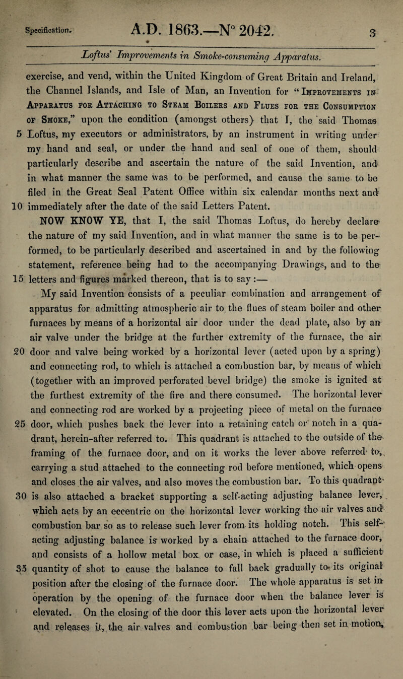 Loftus Improvements in Smoke-consuming Apparatus. exercise, and vend, within the United Kingdom of Great Britain and Ireland, the Channel Islands, and Isle of Man, an Invention for “ Improvements in Apparatus for Attaching to Steam Boilers and Flues for the Consumption of Smoke,” upon the condition (amongst others) that I, the said Thomas 5 Loftus, my executors or administrators, by an instrument in writing under my hand and seal, or under the hand and seal of one of them, should particularly describe and ascertain the nature of the said Invention, and; in what manner the same was to be performed, and cause the same to be filed in the Great Seal Patent Office within six calendar months next and 10 immediately after the date of the said Letters Patent. NOW KNOW YE, that I, the said Thomas Loftus, do hereby declare the nature of my said Invention, and in what manner the same is to be per- formed, to be particularly described and ascertained in and by the following statement, reference being had to the accompanying Drawings, and to the 15 letters and figures marked thereon, that is to say:— My said Invention consists of a peculiar combination and arrangement of apparatus for admitting atmospheric air to the flues of steam boiler and other furnaces by means of a horizontal air door under the dead plate, also by an air valve under the bridge at the further extremity of the furnace, the air 20 door and valve being worked by a horizontal lever (acted upon by a spring) and connecting rod, to which is attached a combustion bar, by means of which (together with an improved perforated bevel bridge) the smoke is ignited at the furthest extremity of the fire and there consumed. The horizontal lever •> and connecting rod are worked by a projecting piece of metal on the furnace 25 door, which pushes back the lever into a retaining catch or notch in a qua¬ drant, herein-after referred to. This quadrant is attached to the outside of the framing of the furnace door, and on it works the lever above referred- to,, carrying a stud attached to the connecting rod before mentioned, which opens and closes the air valves, and also moves the combustion bar. To this quadrant' 30 is also attached a bracket supporting a self-acting adjusting balance lever, , which acts by an eccentric on the horizontal lever working the air valves and combustion bar so as to release such lever from its holding notch. This self-’ acting adjusting balance iff worked by a chain attached to the furnace door, and consists of a hollow metal box or case, in which is placed a sufficient 35 quantity of shot to cause the balance to fall back gradually to* its original position after the closing of the furnace door. The whole apparatus is set in operation by the opening of the furnace door when the balance lever is f elevated. On the closing of the door this lever acts upon the horizontal lever and releases it, the air valves and combustion bar being then set in motion.