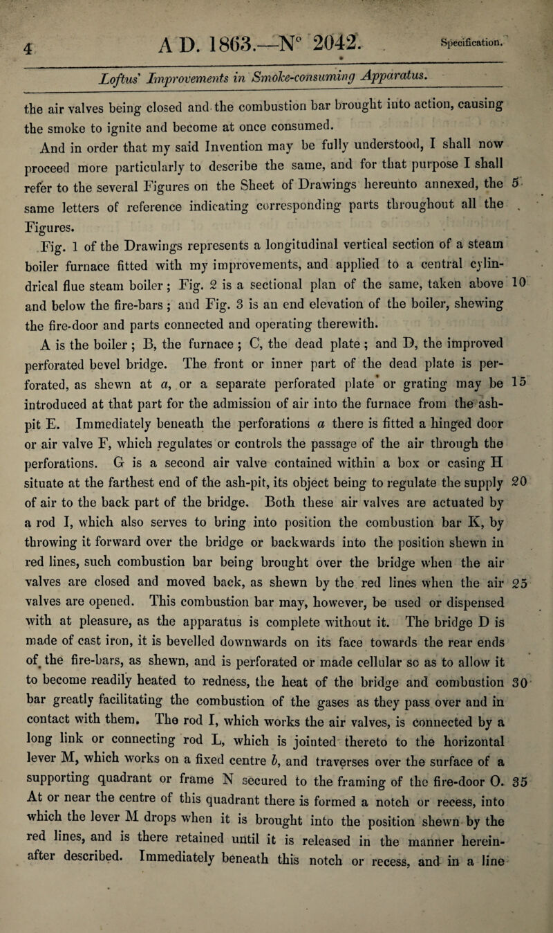 A D. 1863.—N° 2042. Specification. » . Loftus Improvements in Smoke-consuming Apparatus. the air valves being closed and the combustion bar brought into action, causing the smoke to ignite and become at once consumed. And in order that my said Invention may be fully understood, I shall now proceed more particularly to describe the same, and for that purpose I shall refer to the several Figures on the Sheet of Drawings hereunto annexed, the 5 same letters of reference indicating corresponding parts throughout all the , Figures. Fig. 1 of the Drawings represents a longitudinal vertical section of a steam boiler furnace fitted with my improvements, and applied to a central cylin¬ drical flue steam boiler; Fig. 2 is a sectional plan of the same, taken above 10 and below the fire-bars; and Fig. 3 is an end elevation of the boiler, shewing the fire-door and parts connected and operating therewith. A is the boiler; B, the furnace ; C, the dead plate; and D, the improved perforated bevel bridge. The front or inner part of the dead plate is per¬ forated, as shewn at a, or a separate perforated plate or grating may be 15 introduced at that part for the admission of air into the furnace from the ash¬ pit E. Immediately beneath the perforations a there is fitted a kinged door or air valve F, which regulates or controls the passage of the air through the perforations. G is a second air valve contained within a box or casing H situate at the farthest end of the ash-pit, its object being to regulate the supply 20 of air to the back part of the bridge. Both these air valves are actuated by a rod I, which also serves to bring into position the combustion bar K, by throwing it forward over the bridge or backwards into the position shewn in red lines, such combustion bar being brought over the bridge when the air valves are closed and moved back, as shewn by the red lines when the air 25 valves are opened. This combustion bar may, however, be used or dispensed with at pleasure, as the apparatus is complete without it. The bridge D is made of cast iron, it is bevelled downwards on its face towards the rear ends of the fire-bars, as shewn, and is perforated or made cellular so as to allow it to become readily heated to redness, the heat of the bridge and combustion 30 bar greatly facilitating the combustion of the gases as they pass over and in contact with them. The rod I, which works the air valves, is Connected by a long link or connecting rod L, which is jointed thereto to the horizontal lever M, which works on a fixed centre b, and traverses over the surface of a supporting quadrant or frame N secured to the framing of the fire-door 0. 35 At or near the centre of this quadrant there is formed a notch or recess, into which the lever M drops when it is brought into the position shewn by the red lines, and is there retained until it is released in the manner herein¬ after described. Immediately beneath this notch or recess, and in a line