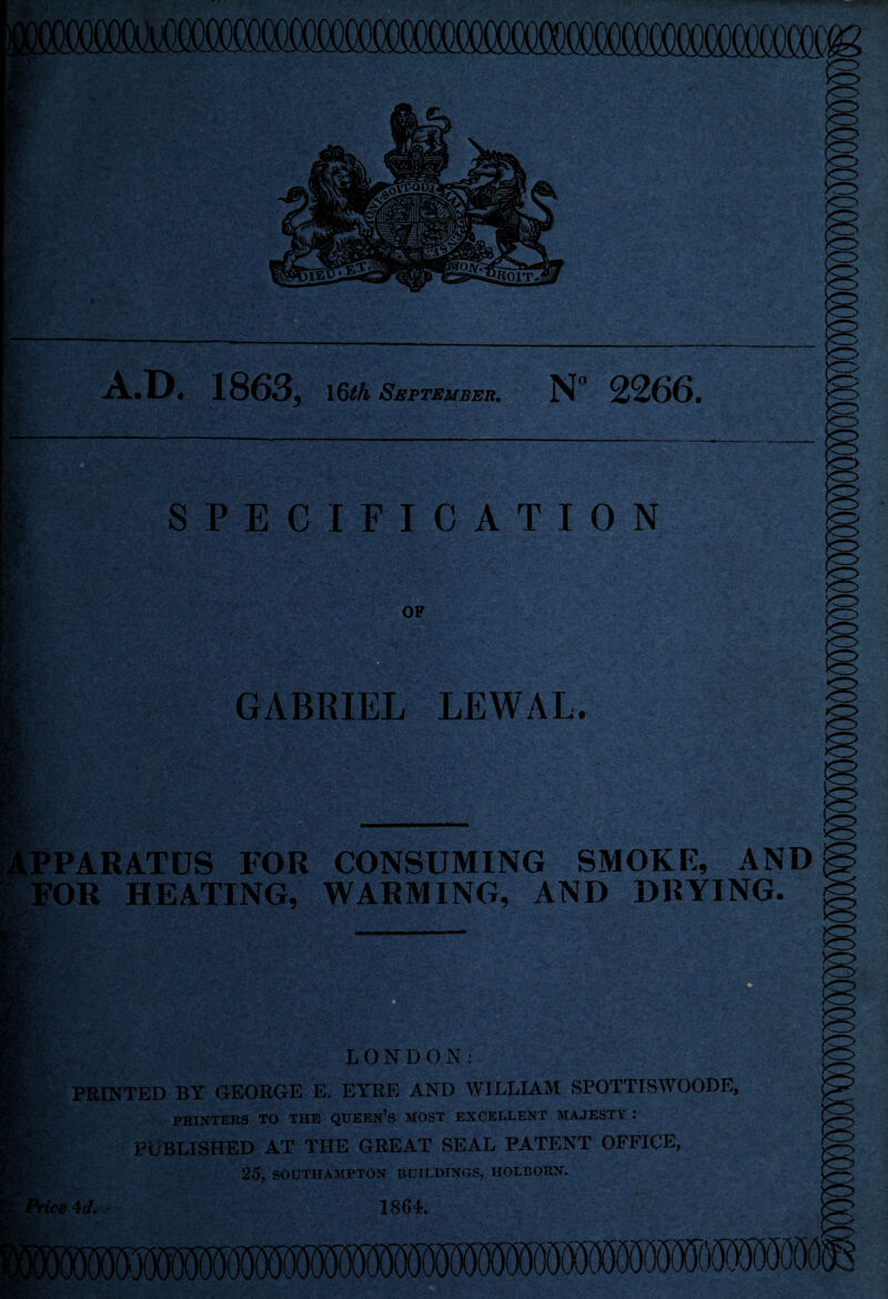 ;S . A.D. 1863, 16th September. N° 2266. 9r' SPECIFICATION PPARATUS FOR CONSUMING SMOKE, AND FOR HEATING, WARMING, AND DRYING. GABRIEL LEWAL. LONDON: PRINTED BY GEORGE E. EYRE AND WILLIAM SPOTTISWOODE, PRINTERS TO THE QUEEN’S MOST EXCELLENT MAJESTY : PUBLISHED AT THE GREAT SEAL PATENT OFFICE, 25, SOUTHAMPTON BUILDINGS, HOLBORN. ice 4d, 1864.