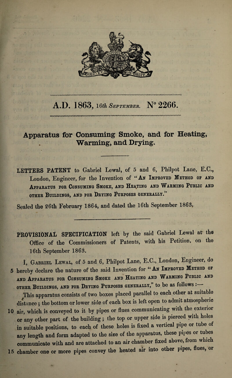 A.D. 1863, 16th September. N°2266. Apparatus for Consuming Smoke, and for Heating, Warming, and Drying. LETTERS PATENT to Gabriel Lewal, of 5 and 6, Philpot Lane, E.C., London, Engineer, for the Invention of “ Ah Improved Method op and Apparatus for Consuming Smoke, and Heating and Warming Public and other Buildings, and for Drying Purposes generally.” Sealed the 26th February 1864, and dated the 16th September 1863, PROVISIONAL SPECIFICATION left by the said Gabriel Lewal at' the Office of the Commissioners of Patents, with his Petition, on the 16th September 1863. I, Gabriel Lewal, of 5 and 6, Philpot Lane, E.C., London, Engineer, do 5 hereby declare the nature of the said Invention for “ An Improved Method of and Apparatus for Consuming Smoke and Heating and Warming Public and other Buildings, and for Drying Purposes generally,’ to be as follows : This apparatus consists of two boxes placed parallel to each other at suitable distance; the bottom or lower side of each box is left open to admit atmospheric 10 air, which is conveyed to it by pipes or flues communicating with the exterior or any other part of the building ; the top or upper side is pierced with holes in suitable positions, to each of these holes is fixed a vertical pipe or tube of any length and form adapted to the size of the apparatus, these pipes or tubes communicate with and are attached to an air chamber fixed above, from which 15 chamber one or more pipes convey the heated air into other pipes, flues, or