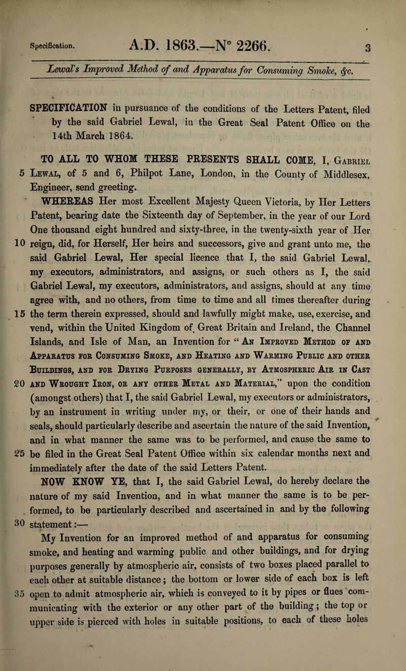 Lewal's Improved Method of and Apparatus for Consuming SmoJce, $c. SPECIFICATION in pursuance of the conditions of the Letters Patent, filed by the said Gabriel Lewal, in the Great Seal Patent Office on the 14th March 1864. TO ALL TO WHOM THESE PRESENTS SHALL COME, I, Gabriel 5 Lewal, of 5 and 6, Philpot Lane, London, in the County of Middlesex, Engineer, send greeting. WHEREAS Her most Excellent Majesty Queen Victoria, by Her Letters Patent, bearing date the Sixteenth day of September, in the year of our Lord One thousand eight hundred and sixty-three, in the twenty-sixth year of Her 10 reign, did, for Herself, Her heirs and successors, give and grant unto me, the said Gabriel Lewal, Her special licence that I, the said Gabriel Lewal, my executors, administrators, and assigns, or such others as I, the said Gabriel Lewal, my executors, administrators, and assigns, should at any time agree with, and no others, from time to time and all times thereafter during 15 the term therein expressed, should and lawfully might make, use, exercise, and vend, within the United Kingdom of Great Britain and Ireland, the Channel Islands, and Isle of Man, an Invention for 44 An Improved Method of and Apparatus for Consuming Smoke, and Heating and Warming Public and other Buildings, and for Drying Purposes generally, by Atmospheric Air in Cast 20 and Wrought Iron, or any other Metal and Material,” upon the condition (amongst others) that I, the said Gabriel Lewal, my executors or administrators, by an instrument in writing under my, or their, or one of their hands and seals, should particularly describe and ascertain the nature of the said Invention, and in what manner the same was to be performed, and cause the same to 25 be filed in the Great Seal Patent Office within six calendar months next and immediately after the date of the said Letters Patent. NOW KNOW YE, that I, the said Gabriel Lewal, do hereby declare the nature of my said Invention, and in what manner the same is to be per¬ formed, to be particularly described and ascertained in and by the following 30 statement:— A , t. * My Invention for an improved method of and apparatus for consuming smoke, and heating and warming public and other buildings, and for drying purposes generally by atmospheric air, consists of two boxes placed parallel to each other at suitable distance; the bottom or lower side of each box is left 35 open to admit atmospheric air, which is conveyed to it by pipes or flues com¬ municating with the exterior or any other part of the building; the top or upper side is pierced with holes in suitable positions, to each of these noles